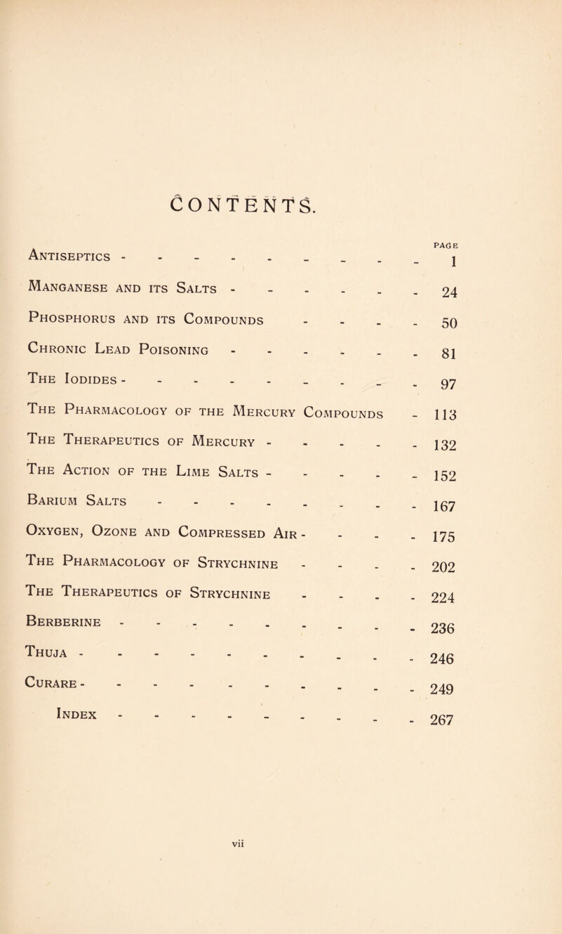 CONTENTS. Antiseptics - - - PAdE 1 Manganese and its Salts - - - - 24 Phosphorus and its Compounds - - - 50 Chronic Lead Poisoning » - - 81 The Iodides - - - 97 The Pharmacology of the Mercury Compounds - 113 The Therapeutics of Mercury - - - - 132 The Action of the Lime Salts - - * - 152 Barium Salts. - - - 167 Oxygen, Ozone and Compressed Air - - - - 175 The Pharmacology of Strychnine - - - 202 The Therapeutics of Strychnine - _ - 224 Berberine. - - - 236 Thuja -. - - - 246 Curare - ... - - - 249 Index _ - 267 Vll