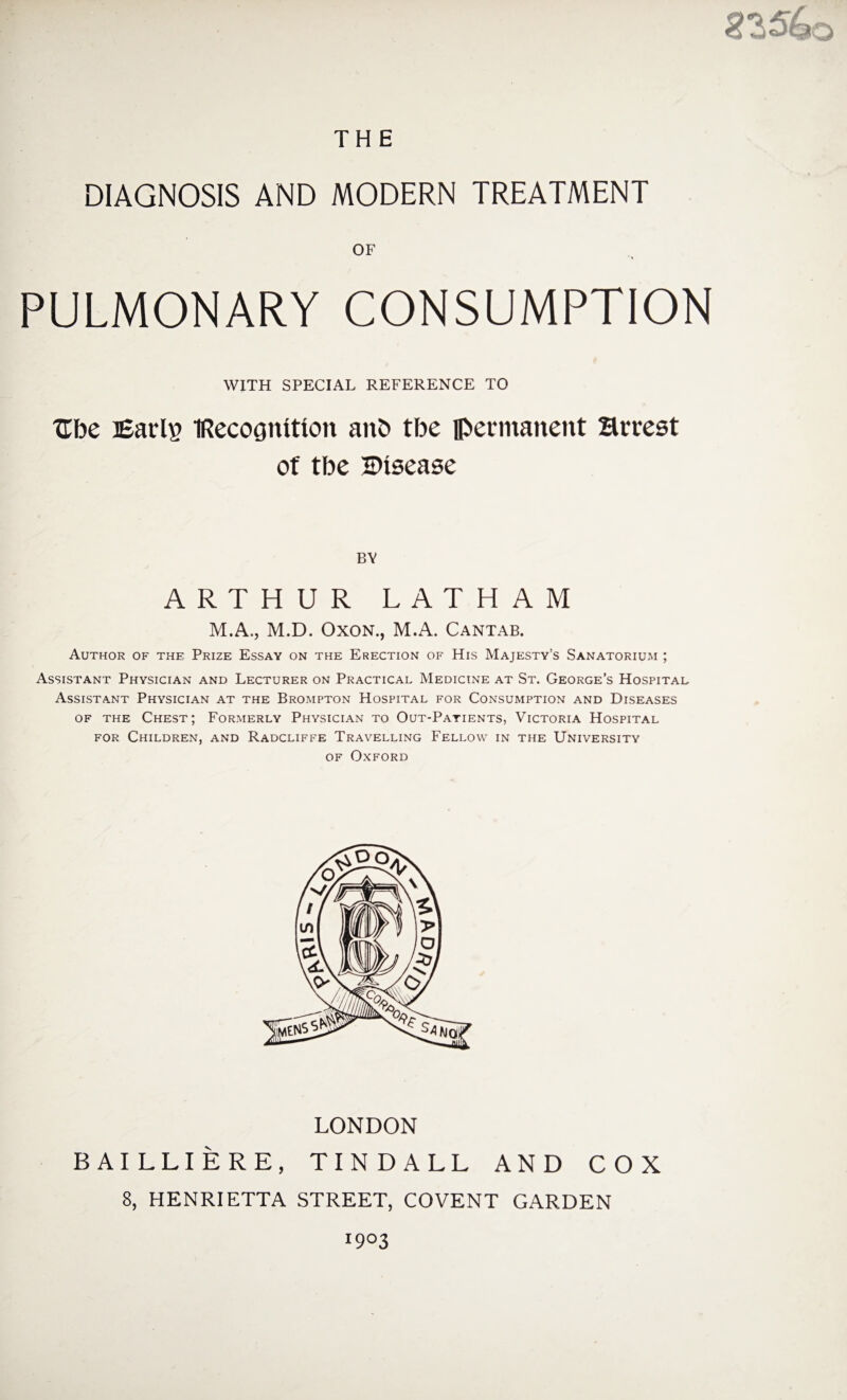 THE DIAGNOSIS AND MODERN TREATMENT OF PULMONARY CONSUMPTION WITH SPECIAL REFERENCE TO Ube Earls IRecocjnltion aitb tbe permanent Hrrest of tbe Disease BY ARTHUR LATHAM M.A,, M.D. Oxon., M.A. Cantab. Author of the Prize Essay on the Erection of His Majesty’s Sanatorium ; Assistant Physician and Lecturer on Practical Medicine at St. George’s Hospital Assistant Physician at the Brompton Hospital for Consumption and Diseases of the Chest; Formerly Physician to Out-Patients, Victoria Hospital for Children, and Radcliffe Travelling Fellow in the University of Oxford LONDON BAILLIERE, TINDALL AND COX 8, HENRIETTA STREET, COVENT GARDEN I9°3