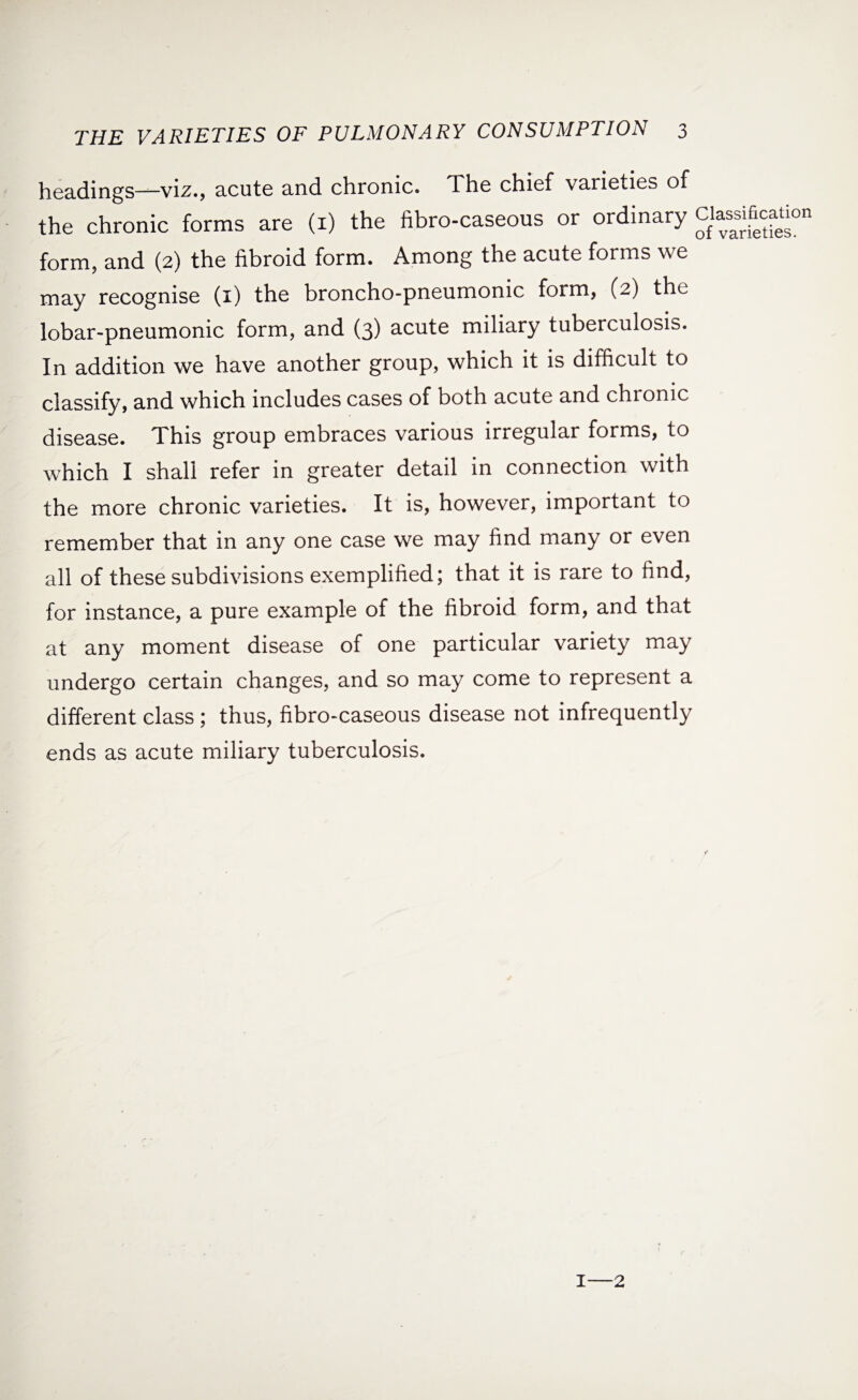 headings—viz., acute and chronic. The chief varieties of the chronic forms are (x) the fibro-caseous or ordinary Clas^ficauon form, and (2) the fibroid form. Among the acute forms we may recognise (1) the broncho-pneumonic form, (2) the lobar-pneumonic form, and (3) acute miliary tuberculosis. In addition we have another group, which it is difficult to classify, and which includes cases of both acute and chionic disease. This group embraces various irregular forms, to which I shall refer in greater detail in connection with the more chronic varieties. It is, however, important to remember that in any one case we may find many or even all of these subdivisions exemplified; that it is rare to find, for instance, a pure example of the fibroid form, and that at any moment disease of one particular variety may undergo certain changes, and so may come to represent a different class ; thus, fibro-caseous disease not infrequently ends as acute miliary tuberculosis. 1—2