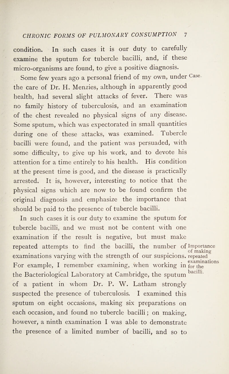 condition. In such cases it is our duty to carefully examine the sputum for tubercle bacilli, and, if these micro-organisms are found, to give a positive diagnosis. Some few years ago a personal friend of my own, under Case- the care of Dr. H. Menzies, although in apparently good health, had several slight attacks of fever. There was no family history of tuberculosis, and an examination of the chest revealed no physical signs of any disease. Some sputum, which was expectorated in small quantities during one of these attacks, was examined. Tubercle bacilli were found, and the patient was persuaded, with some difficulty, to give up his work, and to devote his attention for a time entirely to his health. His condition at the present time is good, and the disease is practically arrested. It is, however, interesting to notice that the physical signs which are now to be found confirm the original diagnosis and emphasize the importance that should be paid to the presence of tubercle bacilli. In such cases it is our duty to examine the sputum for tubercle bacilli, and we must not be content with one examination if the result is negative, but must make repeated attempts to find the bacilli, the number of importance of making examinations varying with the strength of our suspicions, repeated . T , . . , ... examinations for example, I remember examining, when working in for the bacilli the Bacteriological Laboratory at Cambridge, the sputum L of a patient in whom Dr. P. W. Latham strongly suspected the presence of tuberculosis. I examined this sputum on eight occasions, making six preparations on each occasion, and found no tubercle bacilli; on making, however, a ninth examination I was able to demonstrate the presence of a limited number of bacilli, and so to