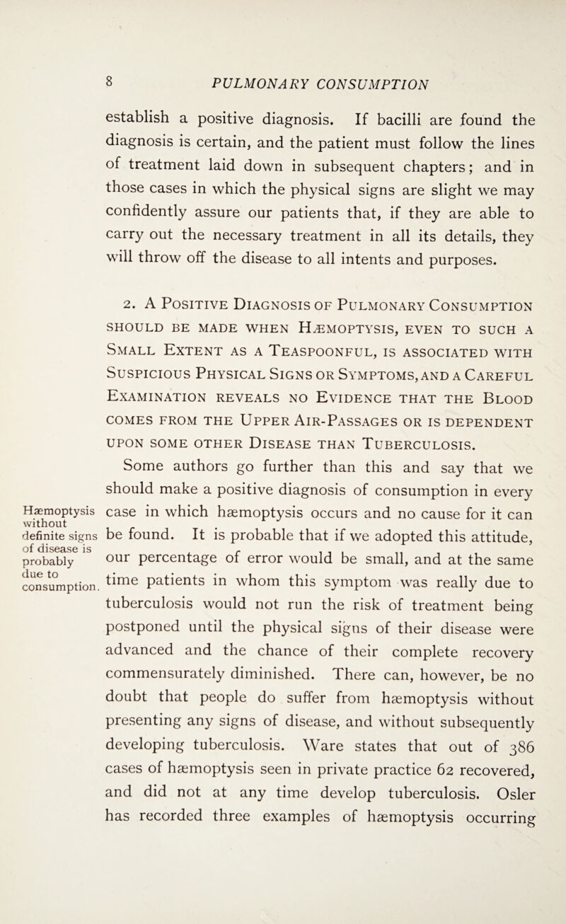 establish a positive diagnosis. If bacilli are found the diagnosis is certain, and the patient must follow the lines of treatment laid down in subsequent chapters; and in those cases in which the physical signs are slight we may confidently assure our patients that, if they are able to carry out the necessary treatment in all its details, they will throw off the disease to all intents and purposes. Haemoptysis without definite signs of disease is probably due to consumption. 2. A Positive Diagnosis of Pulmonary Consumption SHOULD BE MADE WHEN HAEMOPTYSIS, EVEN TO SUCH A Small Extent as a Teaspoonful, is associated with Suspicious Physical Signs or Symptoms, and a Careful Examination reveals no Evidence that the Blood COMES FROM THE UPPER AlR-PASSAGES OR IS DEPENDENT UPON SOME OTHER DISEASE THAN TUBERCULOSIS. Some authors go further than this and say that we should make a positive diagnosis of consumption in every case in which haemoptysis occurs and no cause for it can be found. It is probable that if we adopted this attitude, our percentage of error would be small, and at the same time patients in whom this symptom was really due to tuberculosis would not run the risk of treatment being postponed until the physical signs of their disease were advanced and the chance of their complete recovery commensurately diminished. There can, however, be no doubt that people do suffer from haemoptysis without presenting any signs of disease, and without subsequently developing tuberculosis. Ware states that out of 386 cases of haemoptysis seen in private practice 62 recovered, and did not at any time develop tuberculosis. Osier has recorded three examples of haemoptysis occurring