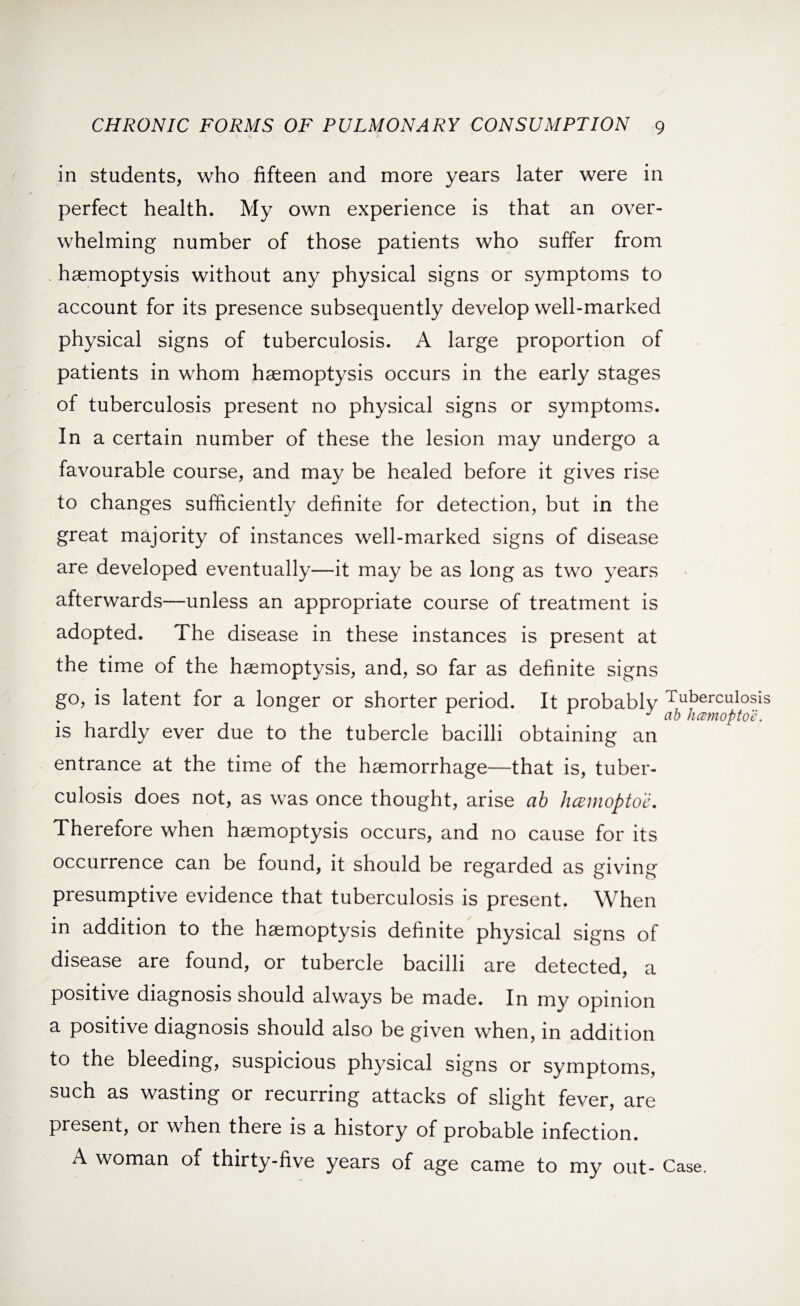 in students, who fifteen and more years later were in perfect health. My own experience is that an over¬ whelming number of those patients who suffer from . haemoptysis without any physical signs or symptoms to account for its presence subsequently develop well-marked physical signs of tuberculosis. A large proportion of patients in whom haemoptysis occurs in the early stages of tuberculosis present no physical signs or symptoms. In a certain number of these the lesion may undergo a favourable course, and may be healed before it gives rise to changes sufficiently definite for detection, but in the great majority of instances well-marked signs of disease are developed eventually—it may be as long as two years afterwards—unless an appropriate course of treatment is adopted. The disease in these instances is present at the time of the haemoptysis, and, so far as definite signs go, is latent for a longer or shorter period. It probablv Tuberculosis J ab hcemoptoe. is hardly ever due to the tubercle bacilli obtaining an entrance at the time of the haemorrhage—that is, tuber¬ culosis does not, as was once thought, arise ab hcemoptoe. Therefore when haemoptysis occurs, and no cause for its occurrence can be found, it should be regarded as giving presumptive evidence that tuberculosis is present. When in addition to the haemoptysis definite physical signs of disease are found, or tubercle bacilli are detected, a positive diagnosis should always be made. In my opinion a positive diagnosis should also be given when, in addition to the bleeding, suspicious physical signs or symptoms, such as wasting or recurring attacks of slight fever, are present, or when there is a history of probable infection. A woman of thirty-five years of age came to my out- Case.