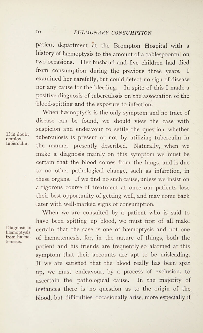 If in doubt employ tuberculin. Diagnosis of haemoptysis from haema- temesis. patient department at the Brompton Hospital with a history of haemoptysis to the amount of a tablespoonful on two occasions. Her husband and five children had died from consumption during the previous three years. I examined her carefully, but could detect no sign of disease nor any cause for the bleeding. In spite of this I made a positive diagnosis of tuberculosis on the association of the blood-spitting and the exposure to infection. When haemoptysis is the only symptom and no trace of disease can be found, we should view the case with suspicion and endeavour to settle the question whether tuberculosis is present or not by utilizing tuberculin in the manner presently described. Naturally, when we make a diagnosis mainly on this symptom we must be certain that the blood comes from the lungs, and is due to no other pathological change, such as infarction, in these organs. If we find no such cause, unless we insist on a rigorous course of treatment at once our patients lose their best opportunity of getting well, and may come back later with well-marked signs of consumption. When we are consulted by a patient who is said to have been spitting up blood, we must first of all make certain that the case is one of haemoptysis and not one of haematemesis, for, in the nature of things, both the patient and his friends are frequently so alarmed at this symptom that their accounts are apt to be misleading. If we are satisfied that the blood really has been spat up, we must endeavour, by a process of exclusion, to ascertain the pathological cause. In the majority of instances there is no question as to the origin of the blood, but difficulties occasionally arise, more especially if