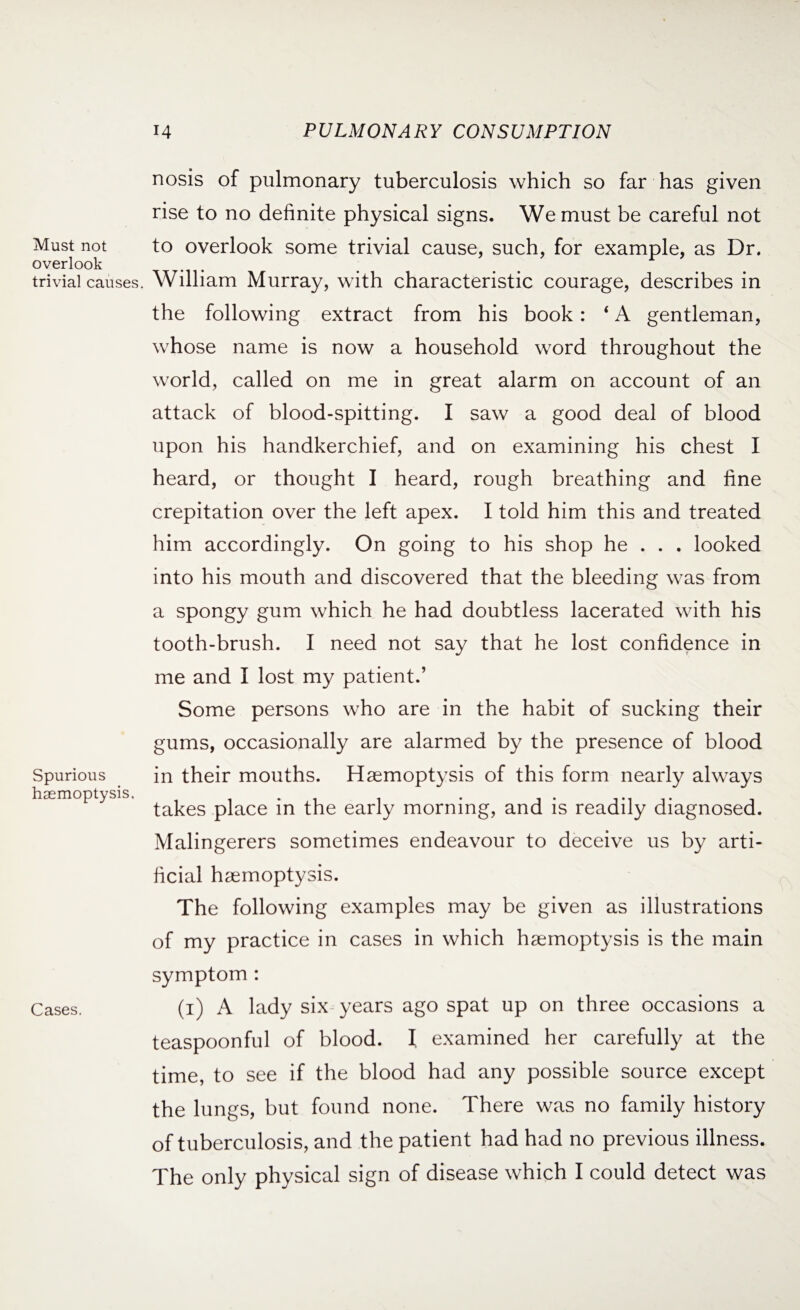 Must not overlook trivial causes. Spurious haemoptysis, Cases. nosis of pulmonary tuberculosis which so far has given rise to no definite physical signs. We must be careful not to overlook some trivial cause, such, for example, as Dr. William Murray, with characteristic courage, describes in the following extract from his book: ‘ A gentleman, whose name is now a household word throughout the world, called on me in great alarm on account of an attack of blood-spitting. I saw a good deal of blood upon his handkerchief, and on examining his chest I heard, or thought I heard, rough breathing and fine crepitation over the left apex. I told him this and treated him accordingly. On going to his shop he . . . looked into his mouth and discovered that the bleeding was from a spongy gum which he had doubtless lacerated with his tooth-brush. I need not say that he lost confidence in me and I lost my patient.’ Some persons who are in the habit of sucking their gums, occasionally are alarmed by the presence of blood in their mouths. Haemoptysis of this form nearly always takes place in the early morning, and is readily diagnosed. Malingerers sometimes endeavour to deceive us by arti¬ ficial haemoptysis. The following examples may be given as illustrations of my practice in cases in which haemoptysis is the main symptom : (i) A lady six-years ago spat up on three occasions a teaspoonful of blood. I examined her carefully at the time, to see if the blood had any possible source except the lungs, but found none. There was no family history of tuberculosis, and the patient had had no previous illness. The only physical sign of disease which I could detect was