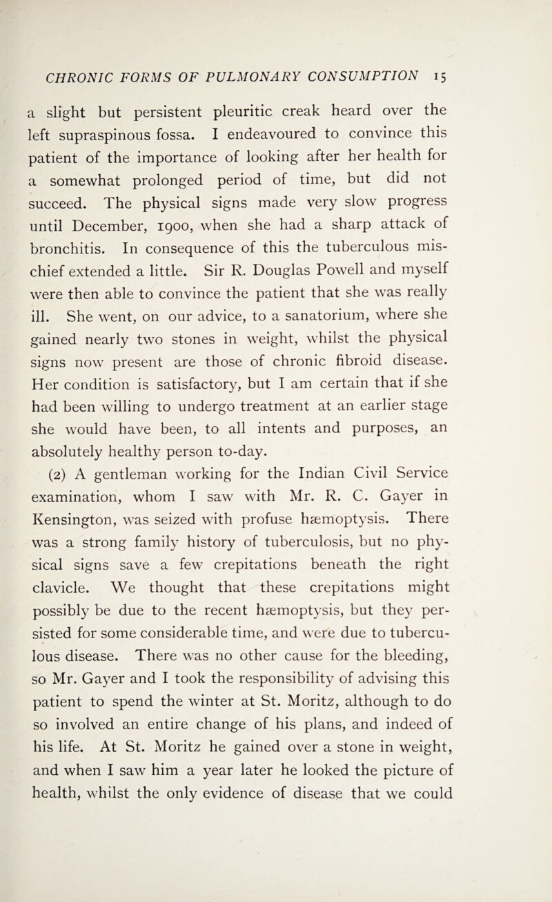 a slight but persistent pleuritic creak heard over the left supraspinous fossa. I endeavoured to convince this patient of the importance of looking after her health for a somewhat prolonged period of time, but did not succeed. The physical signs made very slow progress until December, 1900, when she had a sharp attack of bronchitis. In consequence of this the tuberculous mis¬ chief extended a little. Sir R. Douglas Powell and myself were then able to convince the patient that she was really ill. She went, on our advice, to a sanatorium, where she gained nearly two stones in weight, whilst the physical signs now present are those of chronic fibroid disease. Her condition is satisfactory, but I am certain that if she had been willing to undergo treatment at an earlier stage she would have been, to all intents and purposes, an absolutely healthy person to-day. (2) A gentleman working for the Indian Civil Service examination, whom I saw with Mr. R. C. Gayer in Kensington, was seized with profuse hemoptysis. There was a strong family history of tuberculosis, but no phy¬ sical signs save a few crepitations beneath the right clavicle. We thought that these crepitations might possibly be due to the recent hemoptysis, but they per¬ sisted for some considerable time, and were due to tubercu¬ lous disease. There was no other cause for the bleeding, so Mr, Gayer and I took the responsibility of advising this patient to spend the winter at St. Moritz, although to do so involved an entire change of his plans, and indeed of his life. At St. Moritz he gained over a stone in weight, and when I saw him a year later he looked the picture of health, whilst the only evidence of disease that we could