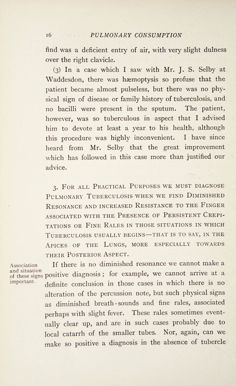 Association and situation of these signs important. 16 PULMONARY CONSUMPTION find was a deficient entry of air, with very slight dulness over the right clavicle. (3) In a case which I saw with Mr. J. S. Selby at Waddesdon, there was haemoptysis so profuse that the patient became almost pulseless, but there was no phy¬ sical sign of disease or family history of tuberculosis, and no bacilli were present in the sputum. The patient, however, was so tuberculous in aspect that I advised him to devote at least a year to his health, although this procedure was highly inconvenient. I have since heard from Mr. Selby that the great improvement which has followed in this case more than justified our advice. 3. For all Practical Purposes we must diagnose Pulmonary Tuberculosis when we find Diminished Resonance and increased Resistance to the Finger associated with the Presence of Persistent Crepi¬ tations or Fine Rales in those situations in which Tuberculosis usually begins—that is to say, in the Apices of the Lungs, more especially towards their Posterior Aspect. If there is no diminished resonance we cannot make a positive diagnosis ; for example, we cannot arrive at a definite conclusion in those cases in which there is no alteration of the percussion note, but such physical signs as diminished breath-sounds and fine rales, associated perhaps with slight fever. These rales sometimes event¬ ually clear up, and are in such cases probably due to local catarrh of the smaller tubes. Nor, again, can we make so positive a diagnosis in the absence of tubercle