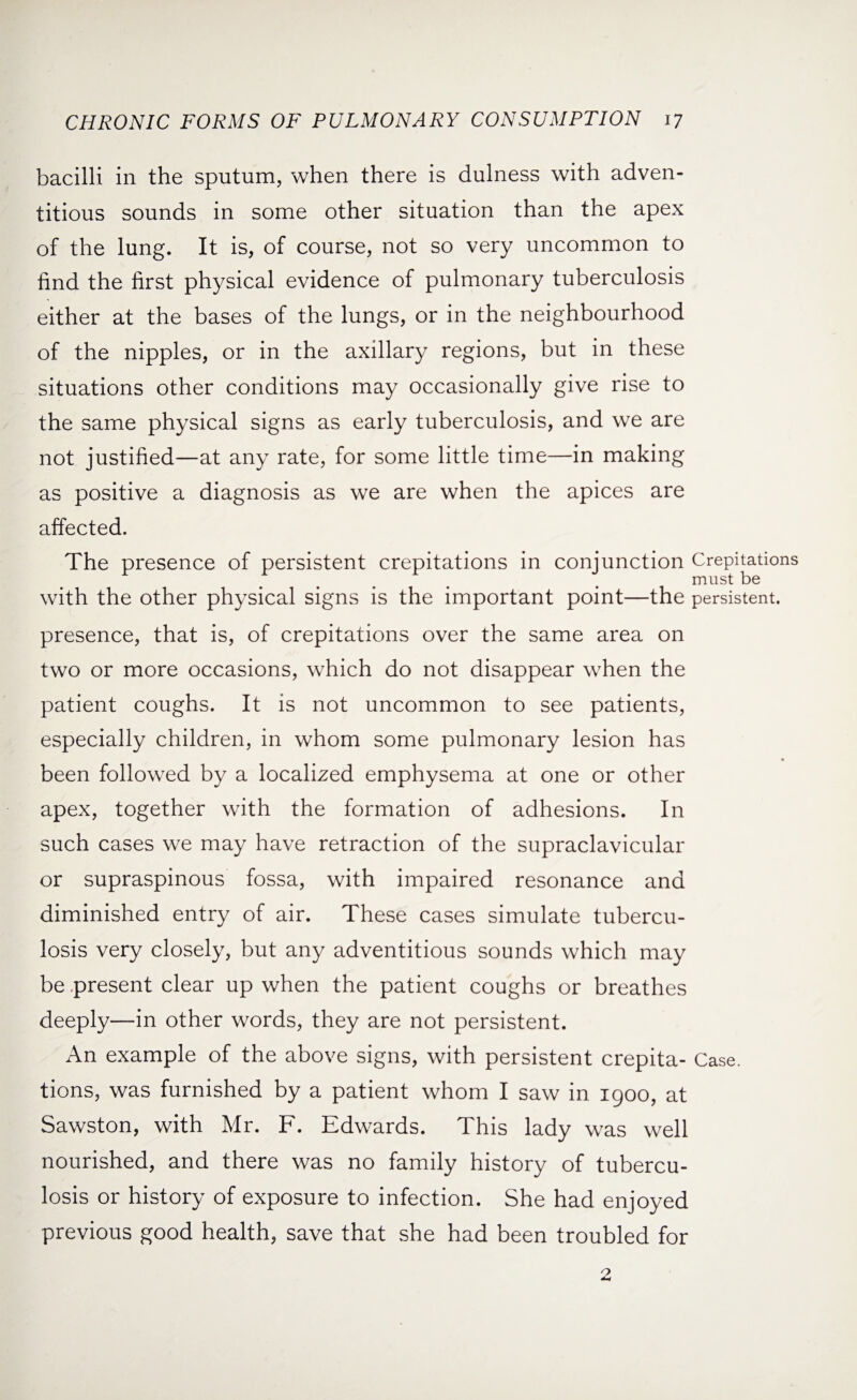 bacilli in the sputum, when there is dulness with adven¬ titious sounds in some other situation than the apex of the lung. It is, of course, not so very uncommon to find the first physical evidence of pulmonary tuberculosis either at the bases of the lungs, or in the neighbourhood of the nipples, or in the axillary regions, but in these situations other conditions may occasionally give rise to the same physical signs as early tuberculosis, and we are not justified—at any rate, for some little time—in making as positive a diagnosis as we are when the apices are affected. The presence of persistent crepitations in conjunction Crepitations must be with the other physical signs is the important point—the persistent, presence, that is, of crepitations over the same area on two or more occasions, which do not disappear when the patient coughs. It is not uncommon to see patients, especially children, in whom some pulmonary lesion has been followed by a localized emphysema at one or other apex, together with the formation of adhesions. In such cases we may have retraction of the supraclavicular or supraspinous fossa, with impaired resonance and diminished entry of air. These cases simulate tubercu¬ losis very closely, but any adventitious sounds which may be present clear up when the patient coughs or breathes deeply—in other words, they are not persistent. An example of the above signs, with persistent crepita- Case, tions, was furnished by a patient whom I saw in 1900, at Sawston, with Mr. F. Edwards. This lady was well nourished, and there was no family history of tubercu¬ losis or history of exposure to infection. She had enjoyed previous good health, save that she had been troubled for 2