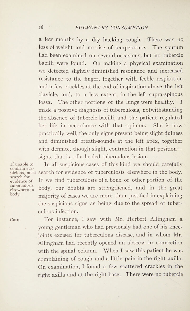 If unable to confirm sus¬ picions, must search for evidence of tuberculosis elsewhere in body. Case. 18 PULMONARY CONSUMPTION a few months by a dry hacking cough. There was no loss of weight and no rise of temperature. The sputum had been examined on several occasions, but no tubercle bacilli were found. On making a physical examination we detected slightly diminished resonance and increased resistance to the finger, together with feeble respiration and a few crackles at the end of inspiration above the left clavicle, and, to a less extent, in the left supra-spinous fossa. The other portions of the lungs were healthy. I made a positive diagnosis of tuberculosis, notwithstanding the absence of tubercle bacilli, and the patient regulated her life in accordance with that opinion. She is now practically well, the only signs present being slight dulness and diminished breath-sounds at the left apex, together with definite, though slight, contraction in that position— signs, that is, of a healed tuberculous lesion. In all suspicious cases of this kind we should carefully search for evidence of tuberculosis elsewhere in the body. If we find tuberculosis of a bone or other portion of the body, our doubts are strengthened, and in the great majority of cases we are more than justified in explaining the suspicious signs as being due to the spread of tuber¬ culous infection. For instance, I saw with Mr. Herbert Allingham a young gentleman who had previously had one of his knee- joints excised for tuberculous disease, and in whom Mr. Allingham had recently opened an abscess in connection with the spinal column. When I saw this patient he was complaining of cough and a little pain in the right axilla. On examination, I found a few scattered crackles in the right axilla and at the right base. There were no tubercle