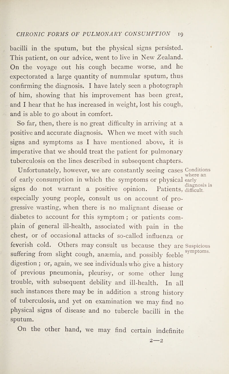 bacilli in the sputum, but the physical signs persisted. This patient, on our advice, went to live in New Zealand. On the voyage out his cough became worse, and he expectorated a large quantity of nummular sputum, thus confirming the diagnosis. I have lately seen a photograph of him, showing that his improvement has been great, and I hear that he has increased in weight, lost his cough, and is able to go about in comfort. So far, then, there is no great difficulty in arriving at a positive and accurate diagnosis. When we meet with such signs and symptoms as I have mentioned above, it is imperative that we should treat the patient for pulmonary tuberculosis on the lines described in subsequent chapters. Unfortunately, however, we are constantly seeing cases Conditions where an of early consumption in which the symptoms or physical early diagnosis is signs do not warrant a positive opinion. Patients, difficult, especially young people, consult us on account of pro¬ gressive wasting, when there is no malignant disease or diabetes to account for this symptom ; or patients com¬ plain of general ill-health, associated with pain in the chest, or of occasional attacks of so-called influenza or feverish cold. Others may consult us because they are Suspicious suffering from slight cough, anaemia, and possibly feeble mptornb’ digestion ; or, again, we see individuals who give a history of previous pneumonia, pleurisy, or some other lung trouble, with subsequent debility and ill-health. In all such instances there may be in addition a strong history of tuberculosis, and yet on examination we may find no physical signs of disease and no tubercle bacilli in the sputum. On the other hand, we may find certain indefinite 2—2