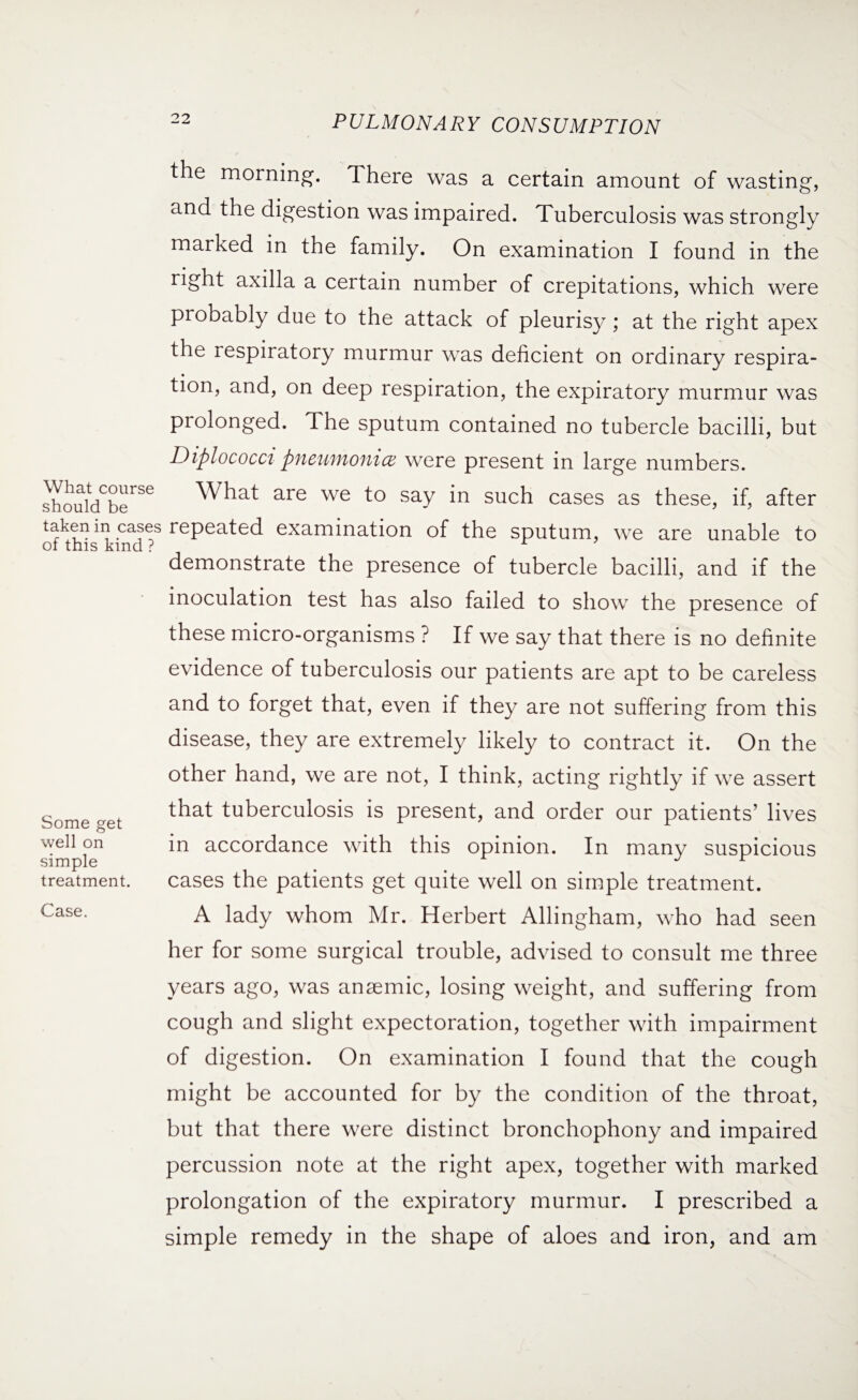 the morning. There was a certain amount of wasting, and the digestion was impaired. Tuberculosis was strongly marked in the family. On examination I found in the right axilla a certain number of crepitations, which were probably due to the attack of pleurisy; at the right apex the respiratory murmur was deficient on ordinary respira¬ tion, and, on deep respiration, the expiratory murmur was prolonged. The sputum contained no tubercle bacilli, but Diplococci pneumonia were present in large numbers. shouldCbeirSe What are we to say in such cases as these, if, after taken in cases repeated examination of the sputum, we are unable to of this kind ? r demonstrate the presence of tubercle bacilli, and if the inoculation test has also failed to show the presence of Some get well on simple treatment. Case. these micro-organisms ? If we say that there is no definite evidence of tuberculosis our patients are apt to be careless and to forget that, even if they are not suffering from this disease, they are extremely likely to contract it. On the other hand, we are not, I think, acting rightly if we assert that tuberculosis is present, and order our patients’ lives in accordance with this opinion. In many suspicious cases the patients get quite well on simple treatment. A lady whom Mr. Herbert Allingham, who had seen her for some surgical trouble, advised to consult me three years ago, was anaemic, losing weight, and suffering from cough and slight expectoration, together with impairment of digestion. On examination I found that the cough might be accounted for by the condition of the throat, but that there were distinct bronchophony and impaired percussion note at the right apex, together with marked prolongation of the expiratory murmur. I prescribed a simple remedy in the shape of aloes and iron, and am