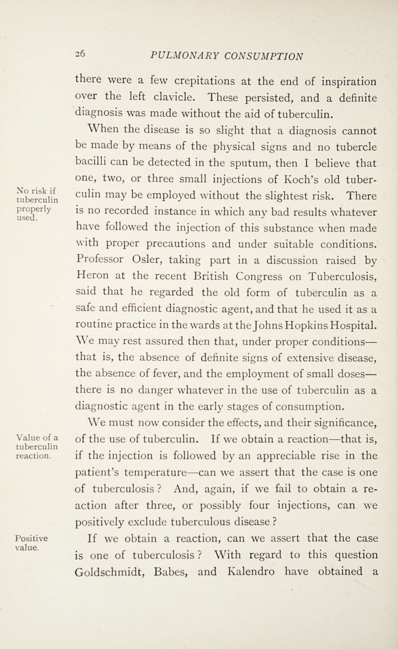 No risk if tuberculin properly used. Value of a tuberculin reaction. Positive value. there were a few crepitations at the end of inspiration over the left clavicle. These persisted, and a definite diagnosis was made without the aid of tuberculin. When the disease is so slight that a diagnosis cannot be made by means of the physical signs and no tubercle bacilli can be detected in the sputum, then I believe that one, two, or three small injections of Koch’s old tuber¬ culin may be employed without the slightest risk. There is no recorded instance in which any bad results whatever have followed the injection of this substance when made with proper precautions and under suitable conditions. Professor Osier, taking part in a discussion raised by Heron at the recent British Congress on Tuberculosis, said that he regarded the old form of tuberculin as a safe and efficient diagnostic agent, and that he used it as a routine practice in the wards at the Johns Hopkins Hospital. We may rest assured then that, under proper conditions— that is, the absence of definite signs of extensive disease, the absence of fever, and the employment of small doses— there is no danger whatever in the use of tuberculin as a diagnostic agent in the early stages of consumption. We must now consider the effects, and their significance, of the use of tuberculin. If we obtain a reaction—that is, if the injection is followed by an appreciable rise in the patient’s temperature—can we assert that the case is one of tuberculosis ? And, again, if we fail to obtain a re¬ action after three, or possibly four injections, can we positively exclude tuberculous disease ? If we obtain a reaction, can we assert that the case is one of tuberculosis ? With regard to this question Goldschmidt, Babes, and Kalendro have obtained a