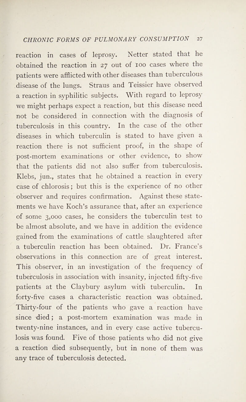 reaction in cases of leprosy. Netter stated that he obtained the reaction in 27 out of 100 cases where the patients were afflicted with other diseases than tuberculous disease of the lungs. Straus and Teissier have observed a reaction in syphilitic subjects. With regard to leprosy we might perhaps expect a reaction, but this disease need not be considered in connection with the diagnosis of tuberculosis in this country. In the case of the other diseases in which tuberculin is stated to have given a reaction there is not sufficient proof, in the shape of post-mortem examinations or other evidence, to show that the patients did not also suffer from tuberculosis. Klebs, jun., states that he obtained a reaction in every case of chlorosis; but this is the experience of no other observer and requires confirmation. Against these state¬ ments we have Koch’s assurance that, after an experience of some 3,000 cases, he considers the tuberculin test to be almost absolute, and we have in addition the evidence gained from the examinations of cattle slaughtered after a tuberculin reaction has been obtained. Dr. France’s observations in this connection are of great interest. This observer, in an investigation of the frequency of tuberculosis in association with insanity, injected fifty-five patients at the Claybury asylum with tuberculin. In forty-five cases a characteristic reaction was obtained. Thirty-four of the patients who gave a reaction have since died; a post-mortem examination was made in twenty-nine instances, and in every case active tubercu¬ losis was found. Five of those patients who did not give a reaction died subsequently, but in none of them was any trace of tuberculosis detected.