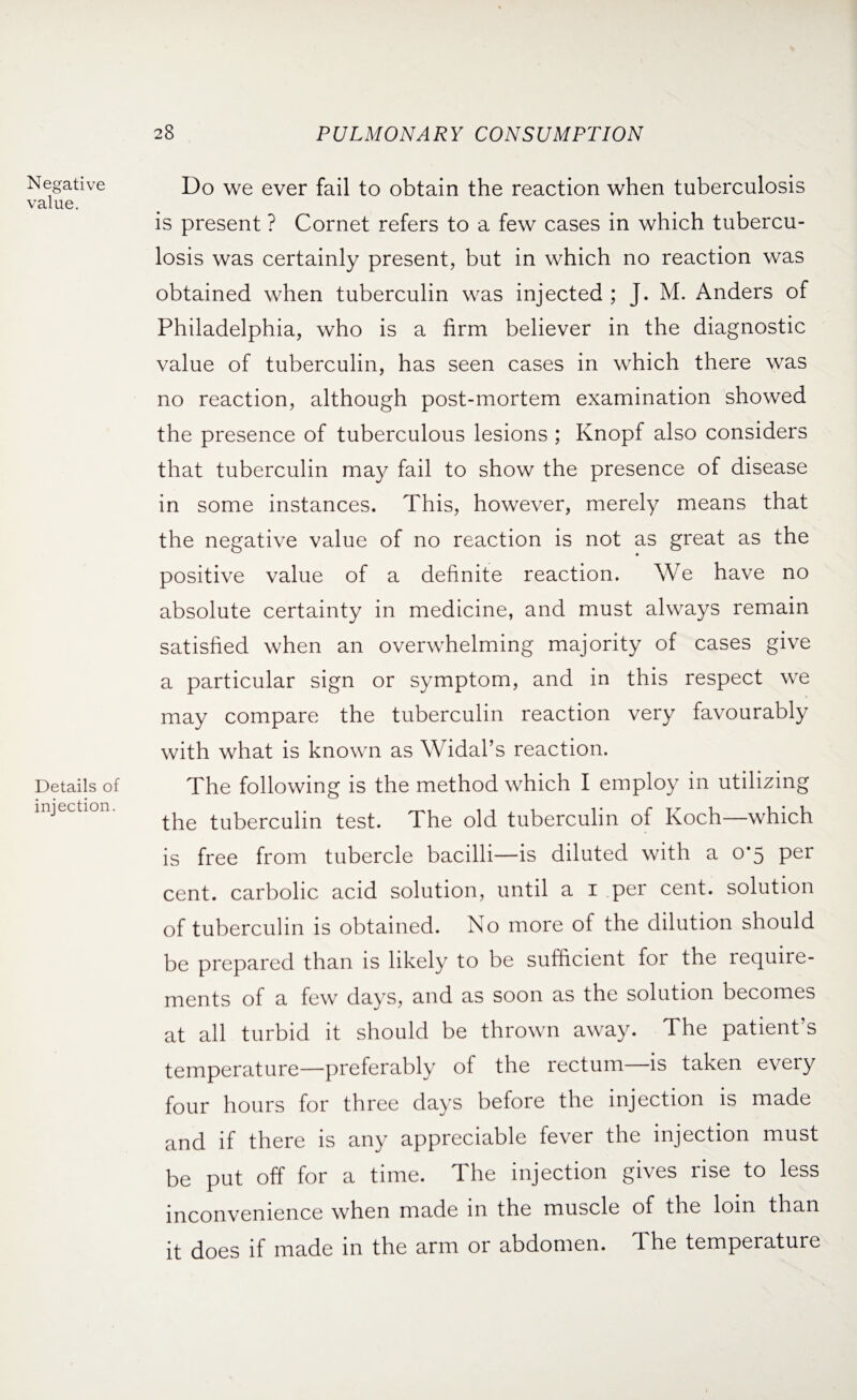 Negative value. Details of injection. Do we ever fail to obtain the reaction when tuberculosis is present ? Cornet refers to a few cases in which tubercu¬ losis was certainly present, but in which no reaction was obtained when tuberculin was injected ; J. M. Anders of Philadelphia, who is a firm believer in the diagnostic value of tuberculin, has seen cases in which there was no reaction, although post-mortem examination showed the presence of tuberculous lesions ; Knopf also considers that tuberculin may fail to show the presence of disease in some instances. This, however, merely means that the negative value of no reaction is not as great as the positive value of a definite reaction. We have no absolute certainty in medicine, and must always remain satisfied when an overwhelming majority of cases give a particular sign or symptom, and in this respect we may compare the tuberculin reaction very favourably with what is known as Widal’s reaction. The following is the method which I employ in utilizing the tuberculin test. The old tuberculin of Koch—which is free from tubercle bacilli—is diluted with a 0*5 per cent, carbolic acid solution, until a 1 per cent, solution of tuberculin is obtained. No more of the dilution should be prepared than is likely to be sufficient for the require¬ ments of a few days, and as soon as the solution becomes at all turbid it should be thrown away. The patient’s temperature—preferably of the rectum—is taken every four hours for three days before the injection is made and if there is any appreciable fever the injection must be put off for a time. The injection gives rise to less inconvenience when made in the muscle of the lorn than it does if made in the arm or abdomen. The temperature