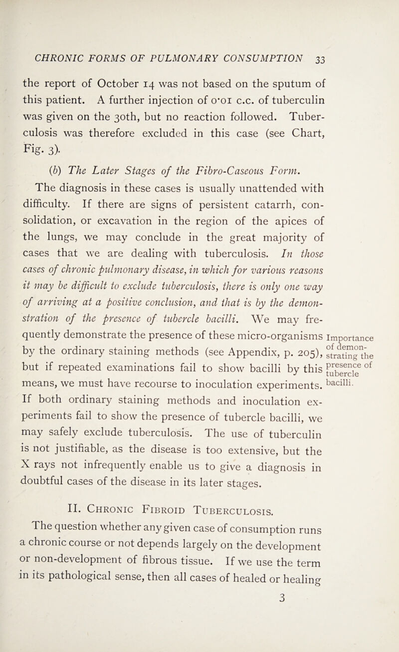 the report of October 14 was not based on the sputum of this patient. A further injection of croi c.c. of tuberculin was given on the 30th, but no reaction followed. Tuber¬ culosis was therefore excluded in this case (see Chart, Fig. 3). (b) The Later Stages of the Fibro-Caseous Form. The diagnosis in these cases is usually unattended with difficulty. If there are signs of persistent catarrh, con¬ solidation, or excavation in the region of the apices of the lungs, we may conclude in the great majority of cases that we are dealing with tuberculosis. In those cases of chronic pulmonary disease, in which for various reasons it may be difficult to exclude tuberculosis, there is only one way of arriving at a positive conclusion, and that is by the demon¬ stration of the presence of tubercle bacilli. We may fre¬ quently demonstrate the presence of these micro-organisms importance by the ordinary staining methods (see Appendix, p. 205), stradngAe but if repeated examinations fail to show bacilli by this flbercl? 01 means, we must have recourse to inoculation experiments, bacilli. If both ordinary staining methods and inoculation ex¬ periments fail to show the presence of tubercle bacilli, we may safely exclude tuberculosis. The use of tuberculin is not justifiable, as the disease is too extensive, but the X rays not infrequently enable us to give a diagnosis in doubtful cases of the disease in its later stages. II. Chronic Fibroid Tuberculosis. The question whether any given case of consumption runs a chronic course or not depends largely on the development or non-development of fibrous tissue. If we use the term in its pathological sense, then all cases of healed or healing 3