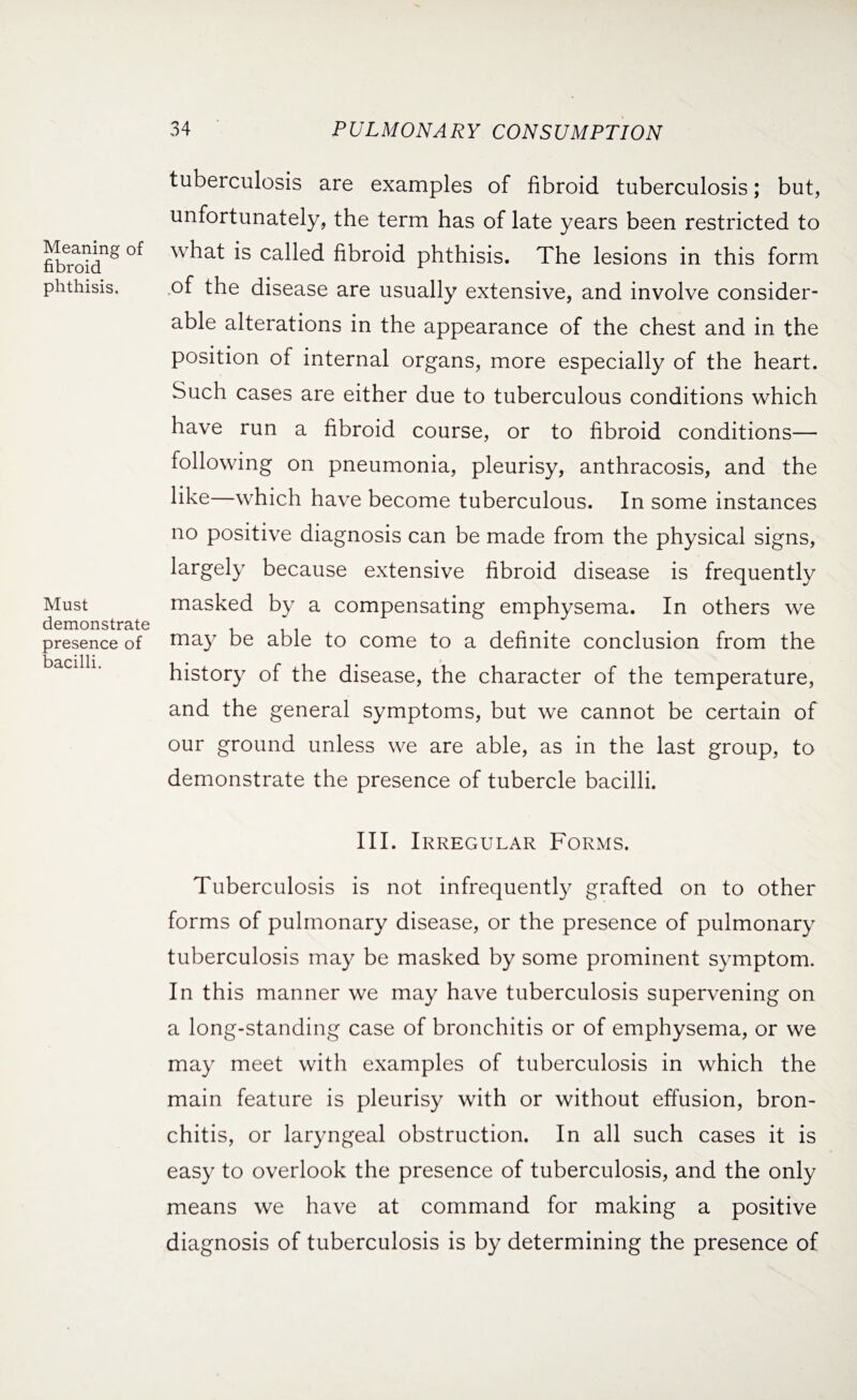 Meaning of fibroid phthisis. Must demonstrate presence of bacilli. 34 PULMONARY CONSUMPTION tuberculosis are examples of fibroid tuberculosis; but, unfortunately, the term has of late years been restricted to what is called fibroid phthisis. The lesions in this form .of the disease are usually extensive, and involve consider¬ able alterations in the appearance of the chest and in the position of internal organs, more especially of the heart. Such cases are either due to tuberculous conditions which have run a fibroid course, or to fibroid conditions— following on pneumonia, pleurisy, anthracosis, and the like—which have become tuberculous. In some instances no positive diagnosis can be made from the physical signs, largely because extensive fibroid disease is frequently masked by a compensating emphysema. In others we may be able to come to a definite conclusion from the history of the disease, the character of the temperature, and the general symptoms, but we cannot be certain of our ground unless we are able, as in the last group, to demonstrate the presence of tubercle bacilli. III. Irregular Forms. Tuberculosis is not infrequently grafted on to other forms of pulmonary disease, or the presence of pulmonary tuberculosis may be masked by some prominent symptom. In this manner we may have tuberculosis supervening on a long-standing case of bronchitis or of emphysema, or we may meet with examples of tuberculosis in which the main feature is pleurisy with or without effusion, bron¬ chitis, or laryngeal obstruction. In all such cases it is easy to overlook the presence of tuberculosis, and the only means we have at command for making a positive diagnosis of tuberculosis is by determining the presence of