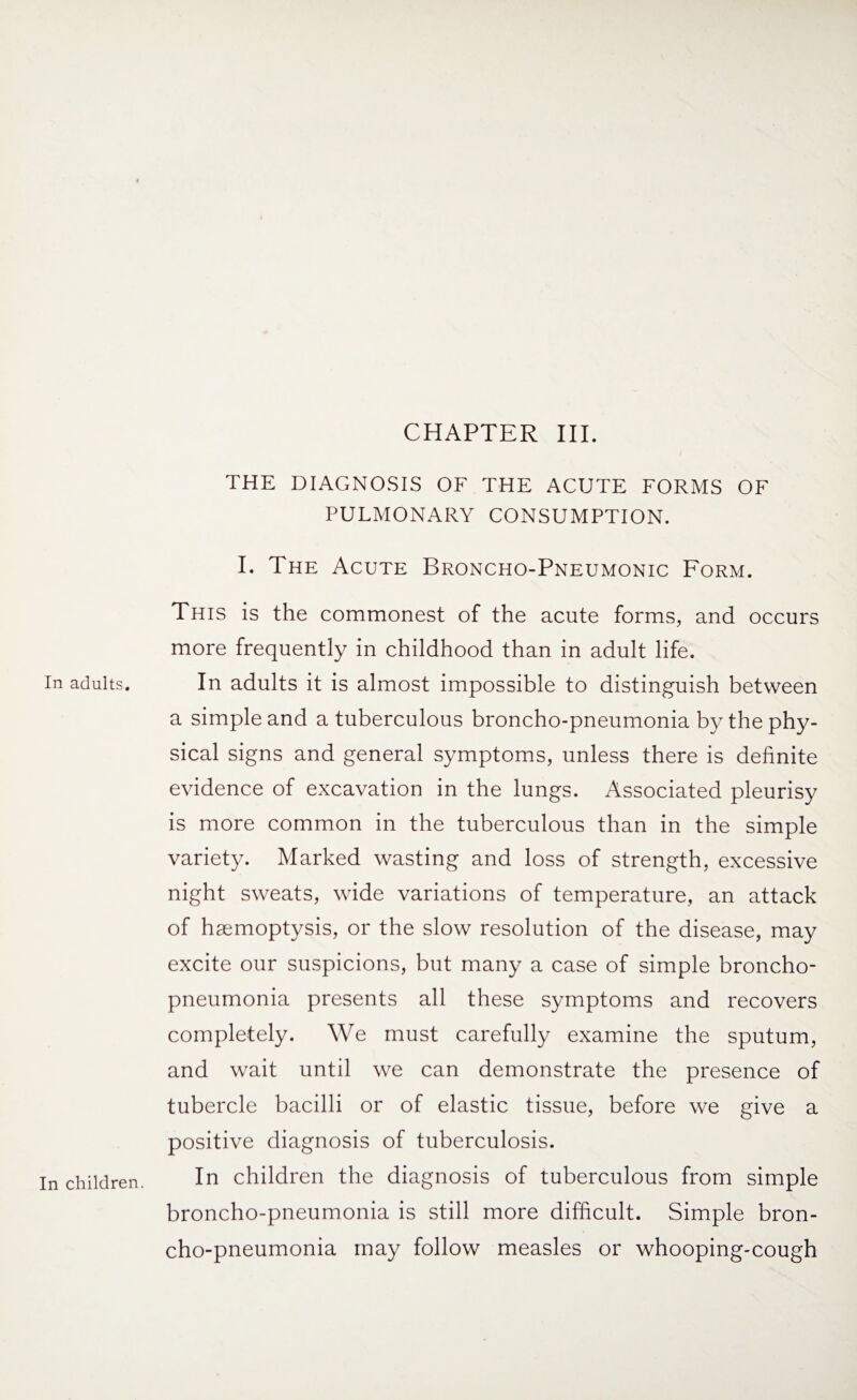 In adults. In children. CHAPTER III. THE DIAGNOSIS OF THE ACUTE FORMS OF PULMONARY CONSUMPTION. I. The Acute Broncho-Pneumonic Form. This is the commonest of the acute forms, and occurs more frequently in childhood than in adult life. In adults it is almost impossible to distinguish between a simple and a tuberculous broncho-pneumonia by the phy¬ sical signs and general symptoms, unless there is definite evidence of excavation in the lungs. Associated pleurisy is more common in the tuberculous than in the simple variety. Marked wasting and loss of strength, excessive night sweats, wide variations of temperature, an attack of haemoptysis, or the slow resolution of the disease, may excite our suspicions, but many a case of simple broncho¬ pneumonia presents all these symptoms and recovers completely. We must carefully examine the sputum, and wait until we can demonstrate the presence of tubercle bacilli or of elastic tissue, before we give a positive diagnosis of tuberculosis. In children the diagnosis of tuberculous from simple broncho-pneumonia is still more difficult. Simple bron¬ cho-pneumonia may follow measles or whooping-cough