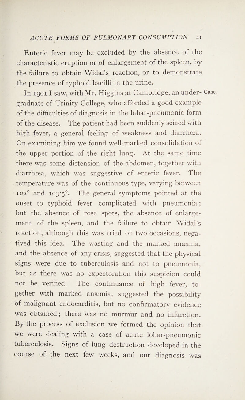 Enteric fever may be excluded by the absence of the characteristic eruption or of enlargement of the spleen, by the failure to obtain Widal’s reaction, or to demonstrate the presence of typhoid bacilli in the urine. In 19011 saw, with Mr. Higgins at Cambridge, an under¬ graduate of Trinity College, who afforded a good example of the difficulties of diagnosis in the lobar-pneumonic form of the disease. The patient had been suddenly seized with high fever, a general feeling of weakness and diarrhoea. On examining him we found well-marked consolidation of the upper portion of the right lung. At the same time there was some distension of the abdomen, together with diarrhoea, which was suggestive of enteric fever. The temperature was of the continuous type, varying between 1020 and 103*5°. The general symptoms pointed at the onset to typhoid fever complicated with pneumonia; but the absence of rose spots, the absence of enlarge¬ ment of the spleen, and the failure to obtain Widal’s reaction, although this was tried on two occasions, nega¬ tived this idea. The wasting and the marked anaemia, and the absence of any crisis, suggested that the physical signs were due to tuberculosis and not to pneumonia, but as there was no expectoration this suspicion could not be verified. The continuance of high fever, to¬ gether with marked anaemia, suggested the possibility of malignant endocarditis, but no confirmatory evidence was obtained; there was no murmur and no infarction. By the process of exclusion we formed the opinion that we were dealing with a case of acute lobar-pneumonic tuberculosis. Signs of lung destruction developed in the course of the next few weeks, and our diagnosis was Case.