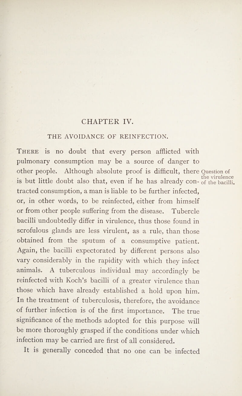 CHAPTER IV. THE AVOIDANCE OF REINFECTION. There is no doubt that every person afflicted with pulmonary consumption may be a source of danger to other people. Although absolute proof is difficult, there Question of is but little doubt also that, even if he has already con-0f the bacilli, tracted consumption, a man is liable to be further infected, or, in other words, to be reinfected, either from himself or from other people suffering from the disease. Tubercle bacilli undoubtedly differ in virulence, thus those found in scrofulous glands are less virulent, as a rule, than those obtained from the sputum of a consumptive patient. Again, the bacilli expectorated by different persons also vary considerably in the rapidity with which they infect animals. A tuberculous individual may accordingly be reinfected with Koch’s bacilli of a greater virulence than those which have already established a hold upon him. In the treatment of tuberculosis, therefore, the avoidance of further infection is of the first importance. The true significance of the methods adopted for this purpose will be more thoroughly grasped if the conditions under which infection may be carried are first of all considered. It is generally conceded that no one can be infected