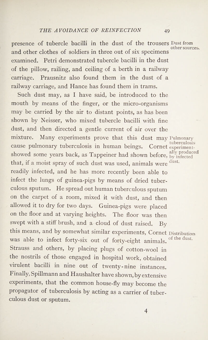 presence of tubercle bacilli in the dust of the trousers Dust from other sources. and other clothes of soldiers in three out of six specimens examined. Petri demonstrated tubercle bacilli in the dust of the pillow, railing, and ceiling of a berth in a railway carriage. Prausnitz also found them in the dust of a railway carriage, and Hance has found them in trams. Such dust may, as I have said, be introduced to the mouth by means of the finger, or the micro-organisms may be carried by the air to distant points, as has been shown by Neisser, who mixed tubercle bacilli with fine dust, and then directed a gentle current of air over the mixture. Many experiments prove that this dust may V ulmonary 1 , . .... . . _ tuberculosis cause pulmonary tuberculosis in human beings. Cornet experiment- showed some years back, as Tappeiner had shown before, bisected ed that, if a moist spray of such dust was used, animals were dust' readily infected, and he has more recently been able to infect the lungs of guinea-pigs by means of dried tuber¬ culous sputum. He spread out human tuberculous sputum on the carpet of a room, mixed it with dust, and then allowed it to dry for two days. Guinea-pigs were placed on the floor and at varying heights. The floor was then swept with a stiff brush, and a cloud of dust raised. By this means, and by somewhat similar experiments, Cornet Distribution, was able to infect forty-six out of forty-eight animals. °f the dust‘ Strauss and others, by placing plugs of cotton-wool in the nostrils of those engaged in hospital work, obtained virulent bacilli in nine out of twenty-nine instances. Finally, Spillmann and Haushalter have shown, by extensive experiments, that the common house-fly may become the propagator of tuberculosis by acting as a carrier of tuber¬ culous dust or sputum. 4