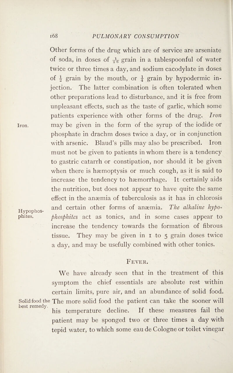 Other forms of the drug which are of service are arseniate of soda, in doses of grain in a tablespoonful of water twice or three times a day, and sodium cacodylate in doses of | grain by the mouth, or J grain by hypodermic in¬ jection. The latter combination is often tolerated when other preparations lead to disturbance, and it is free from unpleasant effects, such as the taste of garlic, which some patients experience with other forms of the drug. Iron Iron. may be given in the form of the syrup of the iodide or phosphate in drachm doses twice a day, or in conjunction with arsenic. Blaud’s pills may also be prescribed. Iron must not be given to patients in whom there is a tendency to gastric catarrh or constipation, nor should it be given when there is haemoptysis or much cough, as it is said to increase the tendency to haemorrhage. It certainly aids the nutrition, but does not appear to have quite the same effect in the anaemia of tuberculosis as it has in chlorosis , and certain other forms of anaemia. The alkaline hypo- Hypophos- phites. phosphites act as tonics, and in some cases appear to increase the tendency towards the formation of fibrous tissue. They may be given in i to 5 grain doses twice a day, and may be usefully combined with other tonics. Fever. We have already seen that in the treatment of this symptom the chief essentials are absolute rest within certain limits, pure air, and an abundance of solid food. Solid food the The more solid food the patient can take the sooner will best remedy. his temperature decline. If these measures fail the patient may be sponged two or three times a day with tepid water, to which some eau de Cologne or toilet vinegar