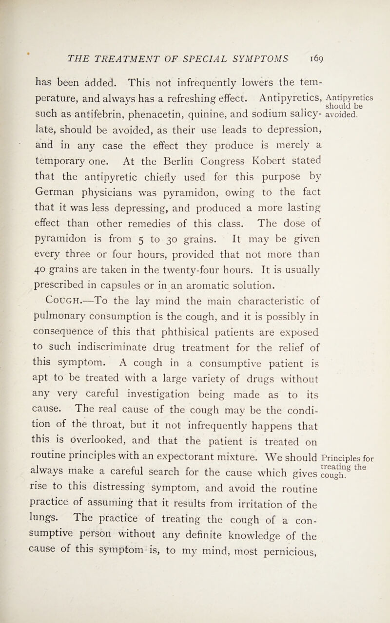has been added. This not infrequently lowers the tem¬ perature, and always has a refreshing effect. Antipyretics, Antipyretics . should be such as antifebrin, phenacetin, quinine, and sodium salicy- avoided, late, should be avoided, as their use leads to depression, and in any case the effect they produce is merely a temporary one. At the Berlin Congress Robert stated that the antipyretic chiefly used for this purpose by German physicians was pyramidon, owing to the fact that it was less depressing, and produced a more lasting effect than other remedies of this class. The dose of pyramidon is from 5 to 30 grains. It may be given every three or four hours, provided that not more than 40 grains are taken in the twenty-four hours. It is usually prescribed in capsules or in an aromatic solution. Cough.—To the lay mind the main characteristic of pulmonary consumption is the cough, and it is possibly in consequence of this that phthisical patients are exposed to such indiscriminate drug treatment for the relief of this symptom. A cough in a consumptive patient is apt to be treated with a large variety of drugs without any very careful investigation being made as to its cause. The real cause of the cough may be the condi¬ tion of the throat, but it not infrequently happens that this is overlooked, and that the patient is treated on routine principles with an expectorant mixture. We should Principles for always make a careful search for the cause which gives cou^h8 rise to this distressing symptom, and avoid the routine practice of assuming that it results from irritation of the lungs. The practice of treating the cough of a con¬ sumptive person without any definite knowledge of the cause of this symptom is, to my mind, most pernicious,