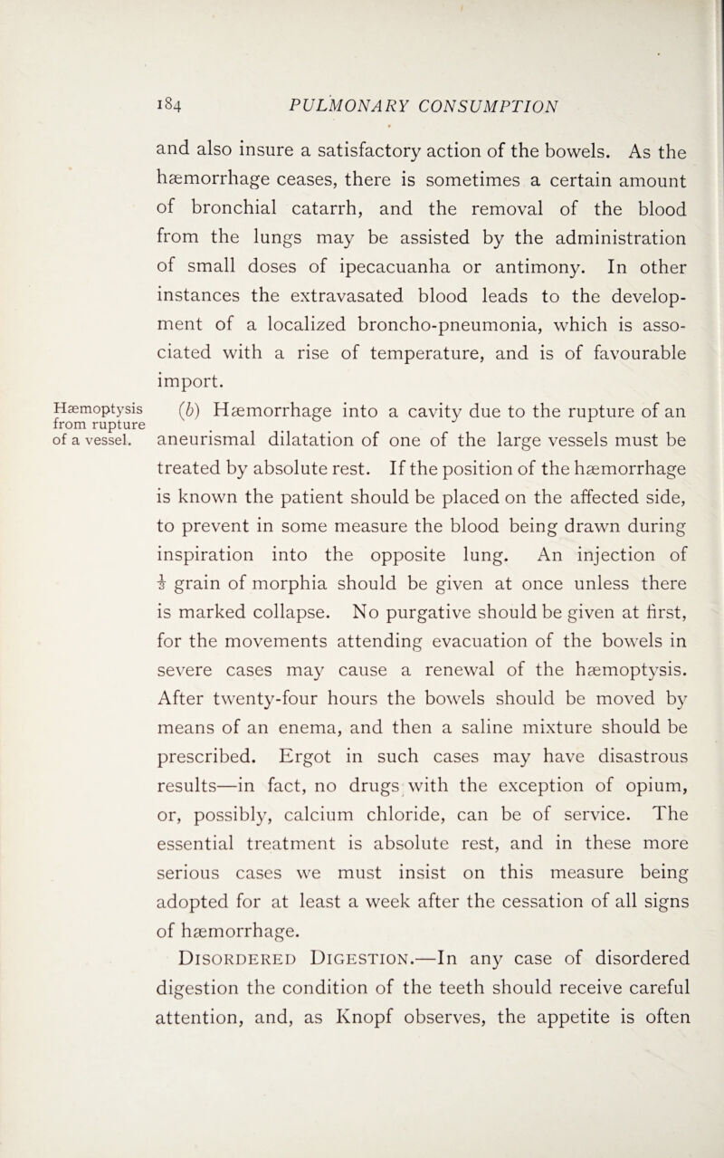 and also insure a satisfactory action of the bowels. As the haemorrhage ceases, there is sometimes a certain amount of bronchial catarrh, and the removal of the blood from the lungs may be assisted by the administration of small doses of ipecacuanha or antimony. In other instances the extravasated blood leads to the develop¬ ment of a localized broncho-pneumonia, which is asso¬ ciated with a rise of temperature, and is of favourable import. Haemoptysis (£) Haemorrhage into a cavity due to the rupture of an from rupture of a vessel, aneurismal dilatation of one of the large vessels must be treated by absolute rest. If the position of the haemorrhage is known the patient should be placed on the affected side, to prevent in some measure the blood being drawn during inspiration into the opposite lung. An injection of i grain of morphia should be given at once unless there is marked collapse. No purgative should be given at first, for the movements attending evacuation of the bowels in severe cases may cause a renewal of the haemoptysis. After twenty-four hours the bowels should be moved by means of an enema, and then a saline mixture should be prescribed. Ergot in such cases may have disastrous results—in fact, no drugs with the exception of opium, or, possibly, calcium chloride, can be of service. The essential treatment is absolute rest, and in these more serious cases we must insist on this measure being adopted for at least a week after the cessation of all signs of haemorrhage. Disordered Digestion.—In any case of disordered digestion the condition of the teeth should receive careful attention, and, as Knopf observes, the appetite is often