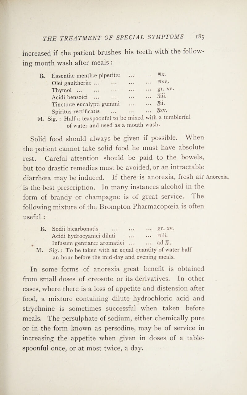 increased if the patient brushes his teeth with the follow¬ ing mouth wash after meals : IE Essentiae menthas piperitae ... • •• irLx- Olei gaultheriae. Tlxv* Thymol ... ... ••• ••• ••• £r- xv* Acidi benzoici ... ... ••• ••• ^1H- Tincturse eucalypti gummi . Si- Spiritus rectificatis ... ••• ••• 5xv. M. Sig. : Half a teaspoonful to be mixed with a tumblerful of water and used as a mouth wash. Solid food should always be given if possible. When the patient cannot take solid food he must have absolute rest. Careful attention should be paid to the bowels, but too drastic remedies must be avoided, or an intractable diarrhoea may be induced. If there is anorexia, fresh air Anorexia, is the best prescription. In many instances alcohol in the form of brandy or champagne is of great service. The following mixture of the Brompton Pharmacopoeia is often useful : I*. Sodii bicarbonatis ... ... ... gr. xv. Acidi hydrocyanici diluti ... ... liii. Infusum gentianye aromatici ... ... ad 5i. M. Sig. : To be taken with an equal quantity of water half an hour before the mid-day and evening meals. In some forms of anorexia great benefit is obtained from small doses of creosote or its derivatives. In other cases, where there is a loss of appetite and distension after food, a mixture containing dilute hydrochloric acid and strychnine is sometimes successful when taken before meals. The persulphate of sodium, either chemically pure or in the form known as persodine, may be of service in increasing the appetite when given in doses of a table¬ spoonful once, or at most twice, a day.