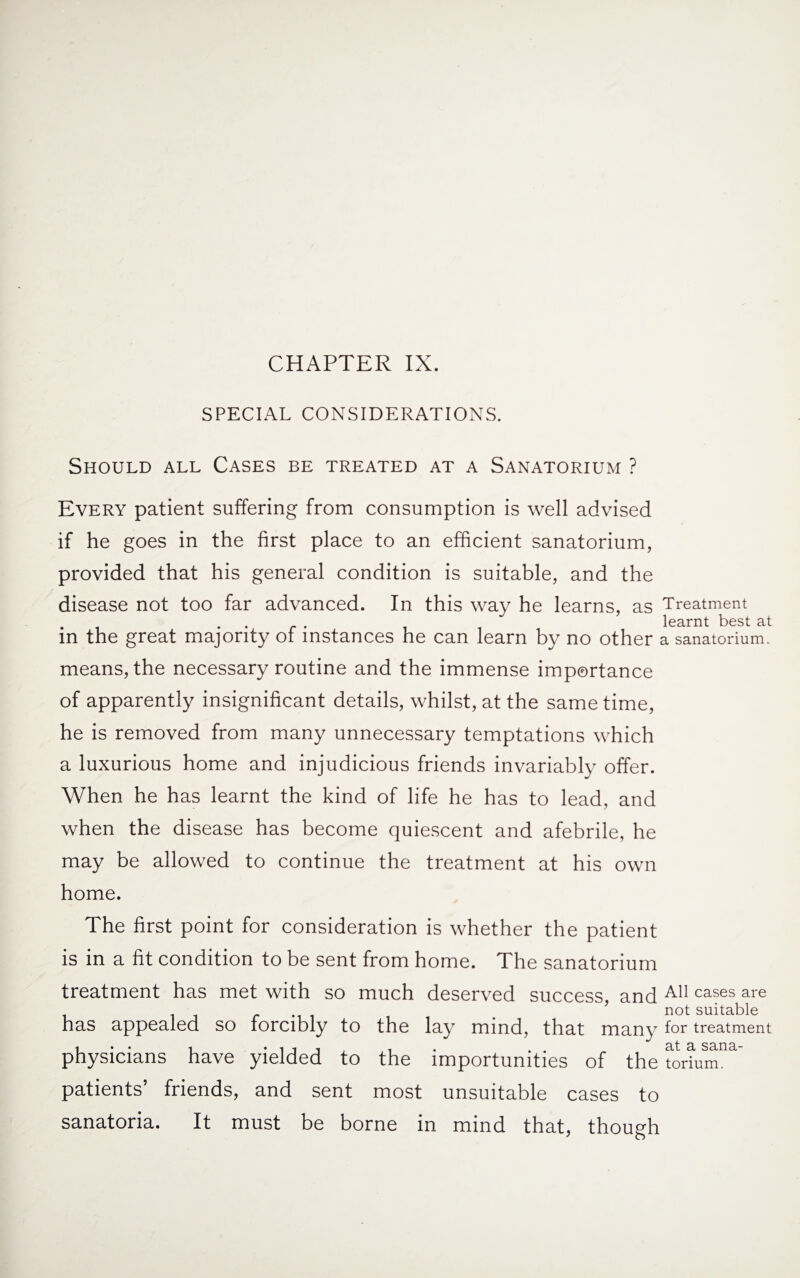 CHAPTER IX. SPECIAL CONSIDERATIONS. Should all Cases be treated at a Sanatorium ? Every patient suffering from consumption is well advised if he goes in the first place to an efficient sanatorium, provided that his general condition is suitable, and the disease not too far advanced. In this way he learns, as Treatment . learnt best at in the great majority of instances he can learn by no other a sanatorium. means, the necessary routine and the immense importance of apparently insignificant details, whilst, at the same time, he is removed from many unnecessary temptations which a luxurious home and injudicious friends invariably offer. When he has learnt the kind of life he has to lead, and when the disease has become quiescent and afebrile, he may be allowed to continue the treatment at his own home. The first point for consideration is whether the patient is in a fit condition to be sent from home. The sanatorium treatment has met with so much deserved success, and A11 cases are # ’ not suitable has appealed so forcibly to the lay mind, that many tor treatment physicians have yielded to the importunities of the tiura”1' patients’ friends, and sent most unsuitable cases to sanatoria. It must be borne in mind that, though