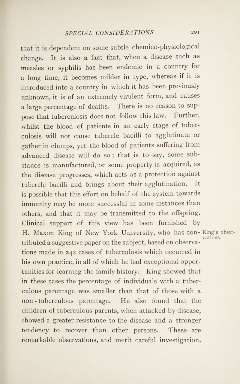 that it is dependent on some subtle chemico-physiological change. It is also a fact that, when a disease such as measles or syphilis has been endemic in a country for a long time, it becomes milder in type, whereas if it is introduced into a country in which it has been previously unknown, it is of an extremely virulent form, and causes a large percentage of deaths. There is no reason to sup¬ pose that tuberculosis does not follow this law. Further, whilst the blood of patients in an early stage of tuber¬ culosis will not cause tubercle bacilli to agglutinate or gather in clumps, yet the blood of patients suffering from advanced disease will do so ; that is to say, some sub¬ stance is manufactured, or some property is acquired, as the disease progresses, which acts as a protection against tubercle bacilli and brings about their agglutination. It is possible that this effort on behalf of the system towards immunity may be more successful in some instances than others, and that it may be transmitted to the offspring. Clinical support of this view has been furnished by H. Maxon King of New York University, who has con¬ tributed a suggestive paper on the subject, based on observa¬ tions made in 242 cases of tuberculosis which occurred in his own practice, in all of which he had exceptional oppor¬ tunities for learning the family history. King showed that in these cases the percentage of individuals with a tuber¬ culous parentage was smaller than that of those with a non - tuberculous parentage. He also found that the children of tuberculous parents, when attacked by disease, showed a greater resistance to the disease and a stronger tendency to recover than other persons. These are remarkable observations, and merit careful investigation. King’s obser¬ vations.