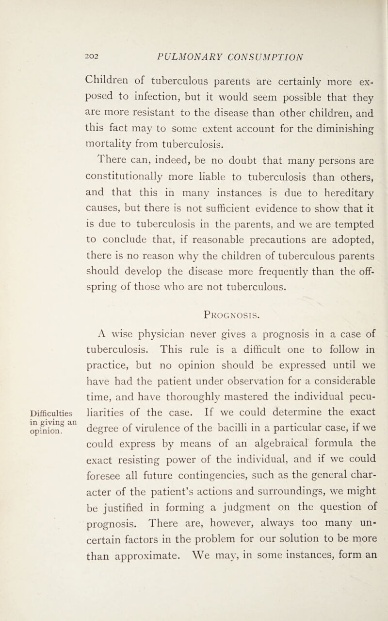 Children of tuberculous parents are certainly more ex¬ posed to infection, but it would seem possible that they are more resistant to the disease than other children, and this fact may to some extent account for the diminishing mortality from tuberculosis. There can, indeed, be no doubt that many persons are constitutionally more liable to tuberculosis than others, and that this in many instances is due to hereditary causes, but there is not sufficient evidence to show that it is due to tuberculosis in the parents, and we are tempted to conclude that, if reasonable precautions are adopted, there is no reason why the children of tuberculous parents should develop the disease more frequently than the off¬ spring of those who are not tuberculous. Prognosis. Difficulties in giving an opinion. A wise physician never gives a prognosis in a case of tuberculosis. This rule is a difficult one to follow in practice, but no opinion should be expressed until we have had the patient under observation for a considerable time, and have thoroughly mastered the individual pecu¬ liarities of the case. If we could determine the exact degree of virulence of the bacilli in a particular case, if we could express by means of an algebraical formula the exact resisting power of the individual, and if we could foresee all future contingencies, such as the general char¬ acter of the patient’s actions and surroundings, we might be justified in forming a judgment on the question of prognosis. There are, however, always too many un¬ certain factors in the problem for our solution to be more than approximate. We may, in some instances, form an