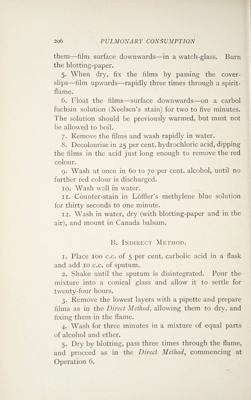 them—film surface downwards—in a watch-glass. Burn the blotting-paper. 5. When dry, fix the films by passing the cover- slips—film upwards—rapidly three times through a spirit- flame. 6. Float the films—surface downwards—on a carbol fuchsin solution (Neelsen’s stain) for two to five minutes. The solution should be previously warmed, but must not be allowed to boil. 7. Remove the films and wash rapidly in water. 8. Decolourise in 25 per cent, hydrochloric acid, dipping the films in the acid just long enough to remove the red colour. 9. Wash at once in 60 to 70 per cent, alcohol, until no further red colour is discharged. 10. Wash well in water. 11. Counter-stain in Loffler’s methylene blue solution for thirty seconds to one minute. 12. Wash in water, dry (with blotting-paper and in the air), and mount in Canada balsam. B. Indirect Method. 1. Place 100 c.c. of 5 per cent, carbolic acid in a flask and add 10 c.c. of sputum. 2. Shake until the sputum is disintegrated. Pour the mixture into a conical glass and allow it to settle for twenty-four hours. 3. Remove the lowest layers with a pipette and prepare films as in the Direct Method, allowing them to dry, and fixing them in the flame. 4. Wash for three minutes in a mixture of equal parts of alcohol and ether. 5. Dry by blotting, pass three times through the flame, and proceed as in the Direct Method, commencing at Operation 6.