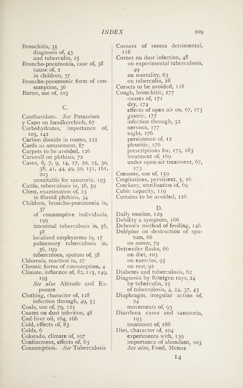 Bronchitis, 35 diagnosis of, 43 and tuberculin, 25 Broncho-pneumonia, case of, 38 cause of, 2 in children, 37 Broncho-pneumonic form of con¬ sumption, 36 Butter, use of, 103 C. Cantharidate. See Potassium y Capo on handkerchiefs, 67 Carbohydrates, importance of, 105, 142 Carbon dioxide in rooms, 122 Cards as amusement, 87 Carpets to be avoided, 126 Carswell on phthisis, 72 Cases, 6, 7, 9, 14, 17, 20, 25, 30, 38, 41, 44, 49, 50, 151, 161, 2°3 unsuitable for sanatoria, 193 Cattle, tuberculosis in, 56, 59 Chest, examination of, 23 in fibroid phthisis, 34 Children, broncho-pneumonia in, 37 of consumptive individuals, J99 intestinal tuberculosis in, 56, 58. localized emphysema in, 17 pulmonary tuberculosis in, 36,199 tuberculous, sputum of, 38 Chlorosis, reaction in, 27 Chronic forms of consumption, 4 Climate, influence of, 82, 115, 149, J95 See also Altitude and Ex¬ posure Clothing, character of, 128 infection through, 49, 53 Coals, use of, 79, 125 Coates on dust infection, 48 Cod-liver oil, 164, 166 Cold, effects of, 83 Colds, 6 Colorado, climate of, 107 Confinement, effects of, 63 Consumption. See Tuberculosis Corners of rooms detrimental, 118 Cornet on dust infection, 48 on experimental tuberculosis, 49 on mortality, 63 on tuberculin, 28 Corsets to be avoided, 128 Cough, bronchitic, 177 causes of, 171 dry, 174 effects of open air on, 67, 173 gastric, 177 infection through, 52 nervous, 177 night, 176 persistence of, 12 pleuritic, 176 prescriptions for, 175, 183 treatment of, 169 under open-air treatment, 67, 173 Creosote, use of, 159 Crepitations, persistent, 5, 16 Crockery, sterilization of, 69 Cubic capacity, 119 Curtains to be avoided, 126 D. Daily routine, 129 Debility a symptom, 166 Debove’s method of feeding, 146 Delepine on destruction of spu¬ tum, 66 on ozone, 79 Dettweiler flasks, 66 on diet, 103 on exercise, 95 on rest, 92 Diabetes and tuberculosis, 62 Diagnosis by Rontgen rays, 24 by tuberculin, 25 of tuberculosis, 4, 24, 37, 43 Diaphragm, irregular action of, 24 movements of, 93 Diarrhoea cases and sanatoria, 193 treatment of, 186 Diet, character of, 104 experiments with, 139 importance of abundant, 103 Sec also. Food, Menus *4