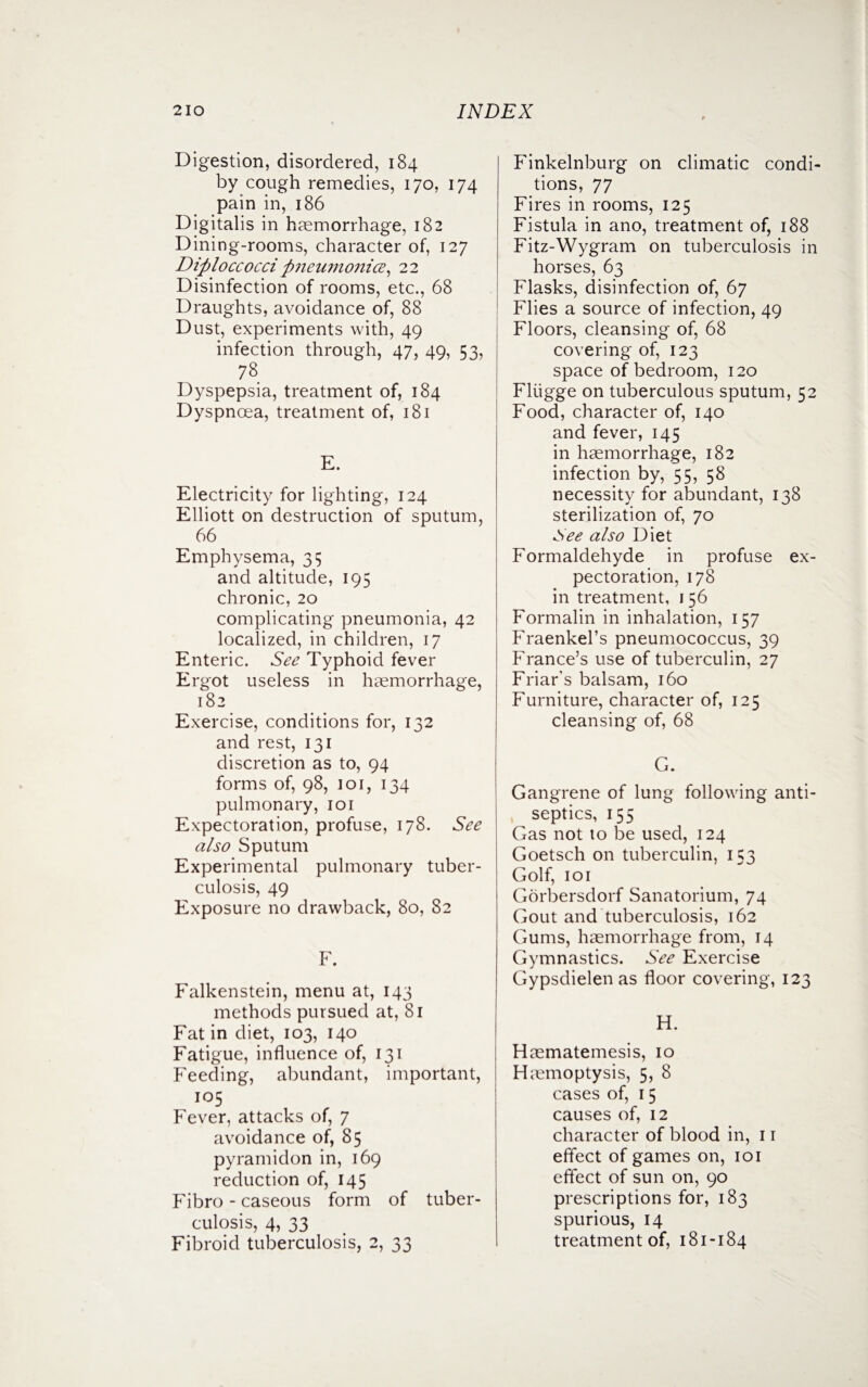 Digestion, disordered, 184 by cough remedies, 170, 174 pain in, 186 Digitalis in haemorrhage, 182 Dining-rooms, character of, 127 Diploccocci pneumonice, 22 Disinfection of rooms, etc., 68 Draughts, avoidance of, 88 Dust, experiments with, 49 infection through, 47, 49, 53, 78 Dyspepsia, treatment of, 184 Dyspnoea, treatment of, 181 E. Electricity for lighting, 124 Elliott on destruction of sputum, 66 Emphysema, 35 and altitude, 195 chronic, 20 complicating pneumonia, 42 localized, in children, 17 Enteric. See Typhoid fever Ergot useless in haemorrhage, 182 Exercise, conditions for, 132 and rest, 131 discretion as to, 94 forms of, 98, 101, 134 pulmonary, 101 Expectoration, profuse, 178. See also Sputum Experimental pulmonary tuber¬ culosis, 49 Exposure no drawback, 80, 82 F. Falkenstein, menu at, 143 methods pursued at, 81 Fat in diet, 103, 140 Fatigue, influence of, 131 Feeding, abundant, important, 105 Fever, attacks of, 7 avoidance of, 85 pyramidon in, 169 reduction of, 145 Fibro - caseous form of tuber¬ culosis, 4, 33 Fibroid tuberculosis, 2, 33 Finkelnburg on climatic condi¬ tions, 77 Fires in rooms, 125 Fistula in ano, treatment of, 188 Fitz-Wygram on tuberculosis in horses, 63 Flasks, disinfection of, 67 Flies a source of infection, 49 Floors, cleansing of, 68 covering of, 123 space of bedroom, 120 Fliigge on tuberculous sputum, 52 Food, character of, 140 and fever, 145 in haemorrhage, 182 infection by, 55, 58 necessity for abundant, 138 sterilization of, 70 See also Diet Formaldehyde in profuse ex¬ pectoration, 178 in treatment, 1 56 Formalin in inhalation, 157 Fraenkel’s pneumococcus, 39 France’s use of tuberculin, 27 Friar’s balsam, 160 Furniture, character of, 125 cleansing of, 68 G. Gangrene of lung following anti¬ septics, 155 Gas not to be used, 124 Goetsch on tuberculin, 153 Golf, 101 Gorbersdorf Sanatorium, 74 Gout and tuberculosis, 162 Gums, haemorrhage from, 14 Gymnastics. See Exercise Gypsdielen as floor covering, 123 H. Haematemesis, 10 Haemoptysis, 5, 8 cases of, 15 causes of, 12 character of blood in, 11 effect of games on, 101 effect of sun on, 90 prescriptions for, 183 spurious, 14 treatment of, 181-184