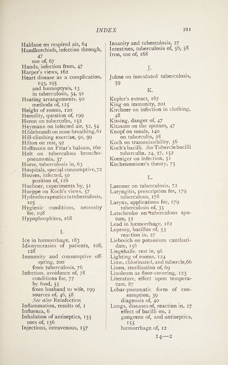 Haldane on respired air, 64 Handkerchiefs, infection through, 47 use of, 67 Hands, infection from, 47 Harper’s views, 162 Heart disease as a complication, 193? 195 and haemoptysis, 13 in tuberculosis, 34, 91 Heating arrangements, 90 methods of, 125 Height of rooms, 120 Heredity, question of, 199 Heron on tuberculin, 152 Heymann on infected air, 52, 54 Hildebrandt on nose-breathing, 61 Hill-climbing exercise, 91, 99 Hilton on rest, 92 Hoffmann on Friar’s balsam, 160 Holt on tuberculous broncho¬ pneumonia, 37 Horse, tuberculosis in, 63 Hospitals, special consumptive, 72 Houses, infected, 50 position of, 116 Huebner, experiments by, 51 Hueppe on Koch’s views, 57 Hydrotherapeutics in tuberculosis, *io5 Hygienic conditions, necessity for, 198 Hypophosphites, 168 I. Ice in haemorrhage, 183 Idiosyncrasies of patients, 108, 128 Immunity and consumptive off¬ spring, 200 from tuberculosis, 76 Infection, avoidance of, 78 conditions for, 77 by food, 55 from husband to wife, 199 sources of, 46, 58 See also Reinfection Inflammation, results of, 1 Influenza, 6 Inhalation of antiseptics, 155 uses of, 156 Injections, intravenous, 157 Insanity and tuberculosis, 27 Intestines, tuberculosis of, 56, 58 Iron, use of, 168 Johne on inoculated tuberculosis, 59 K. Kepler’s extract, 167 King on immunity, 201 Kirchner on infection in clothing, 48 Kissing, danger of, 47 Kitasato on the sputum, 47 Knopf on meals, 140 on tuberculin, 28 Koch on transmissibility, 56 Koch’s bacilli. See Tubercle bacilli tuberculin, 24, 27, 152 Koeniger on infection, 51 Kuchenmeister’s theory, 75 L. Laennec on tuberculosis, 72 Laryngitis, prescription for, 179 tuberculous, 178 Larynx, applications for, 179 tuberculosis of, 35 Latschenko on tuberculous spu¬ tum, 52 Lead in haemorrhage, 182 Leprosy, bacillus of, 53 reaction in, 27 Liebreich on potassium canthari- date, 156 Liegehalle. rest in, 96 Lighting of rooms, 124 Lime, chlorinated, and tubercle,66 Linen, sterilization of, 69 Linoleum as floor-covering, 123 Literature, effect upon tempera¬ ture, 87 Lobar-pneumatic form of con¬ sumption, 39 diagnosis of, 40 Lungs, diseases of, reaction in, 27 effect of bacilli on, 2 gangrene of, and antiseptics, 155 haemorrhage of, 12 14—2