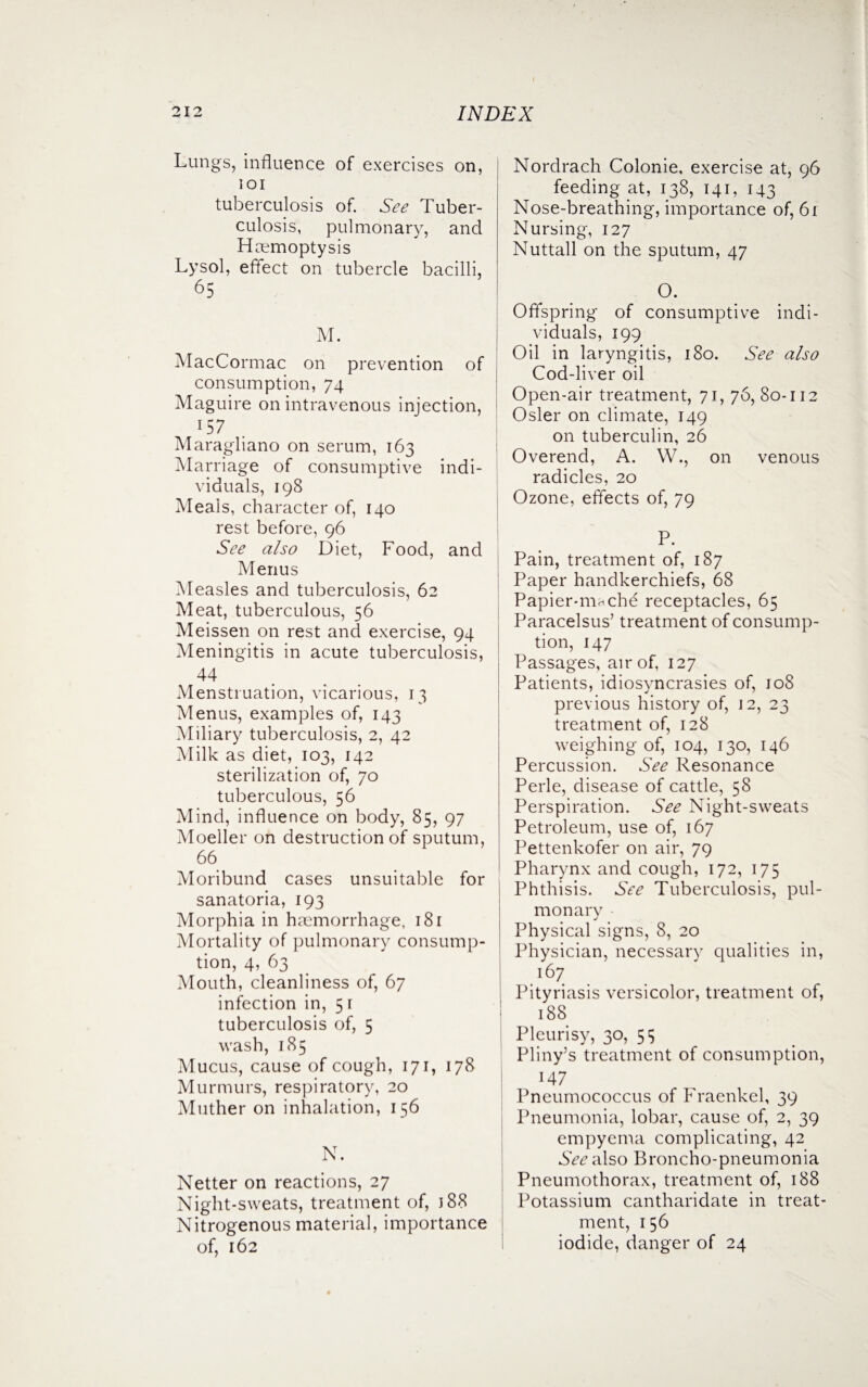 Lungs, influence of exercises on, ioi tuberculosis of. See Tuber¬ culosis, pulmonary, and Haemoptysis Lysol, effect on tubercle bacilli, 65 M. MacCormac on prevention of consumption, 74 Maguire on intravenous injection, 157 Maragliano on serum, 163 Marriage of consumptive indi¬ viduals, 198 Meals, character of, 140 rest before, 96 See also Diet, Food, and Menus Measles and tuberculosis, 62 Meat, tuberculous, 56 Meissen on rest and exercise, 94 Meningitis in acute tuberculosis, 44 Menstruation, vicarious, 13 Menus, examples of, 143 Miliary tuberculosis, 2, 42 Milk as diet, 103, 142 sterilization of, 70 tuberculous, 56 Mind, influence on body, 85, 97 Moeller on destruction of sputum, 66 Moribund cases unsuitable for sanatoria, 193 Morphia in haemorrhage, 181 Mortality of pulmonary consump¬ tion, 4, 63 Mouth, cleanliness of, 67 infection in, 5 1 tuberculosis of, 5 wash, 185 Mucus, cause of cough, 171, 178 Murmurs, respiratory, 20 Mother on inhalation, 156 N. Netter on reactions, 27 Night-sweats, treatment of, J 88 Nitrogenous material, importance of, 162 Nordrach Colonie, exercise at, 96 feeding at, 138, 141, 143 Nose-breathing, importance of, 61 Nursing, 127 Nuttall on the sputum, 47 a Offspring of consumptive indi¬ viduals, 199 Oil in laryngitis, 180. See also Cod-liver oil Open-air treatment, 71, 76, 80-112 Osier on climate, 149 on tuberculin, 26 Overend, A. W., on venous radicles, 20 Ozone, effects of, 79 Pain, treatment of, 187 Paper handkerchiefs, 68 Papier-mnche receptacles, 65 Paracelsus’ treatment of consump¬ tion, 147 Passages, air of, 127 Patients, idiosyncrasies of, J08 previous history of, 12, 23 treatment of, 128 weighing of, 104, 130, 146 Percussion. See Resonance Perle, disease of cattle, 58 Perspiration. See Night-sweats Petroleum, use of, 167 Pettenkofer on air, 79 Pharynx and cough, 172, 175 Phthisis. See Tuberculosis, pul¬ monary Physical signs, 8, 20 Physician, necessary qualities in, 167 Pityriasis versicolor, treatment of, | 188 Pleurisy, 30, 5 s Pliny’s treatment of consumption, 147 Pneumococcus of Fraenkel, 39 Pneumonia, lobar, cause of, 2, 39 empyema complicating, 42 See also Broncho-pneumonia Pneumothorax, treatment of, 188 Potassium cantharidate in treat¬ ment, 1 56 iodide, danger of 24