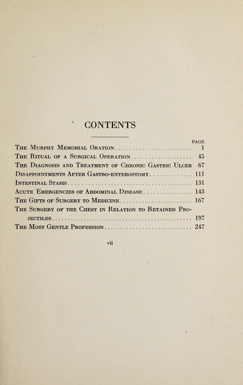 CONTENTS * PAGE The Murphy Memorial Oration. 1 The Ritual of a Surgical Operation. 45 The Diagnosis and Treatment of Chronic Gastric Ulcer 67 Disappointments After Gastro-enterostomy.Ill Intestinal Stasis. 131 Acute Emergencies of Abdominal Disease. 143 The Gifts of Surgery to Medicine. 167 The Surgery of the Chest in Relation to Retained Pro¬ jectiles . 197 The Most Gentle Profession. 247 • • Vll