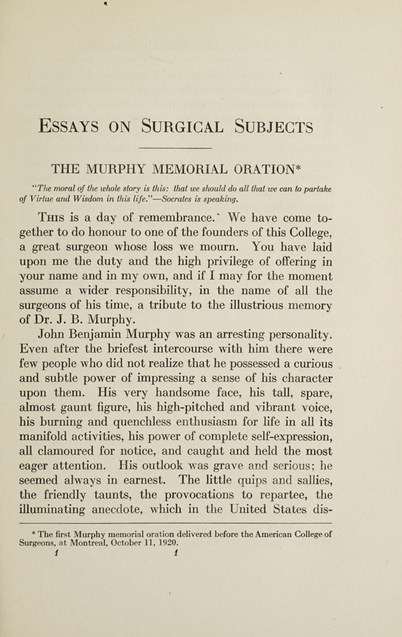 * Essays on Surgical Subjects THE MURPHY MEMORIAL ORATION* “The moral of the whole story is this: that we should do all that we can to partake of Virtue and Wisdom in this life.”—Socrates is speaking. This is a day of remembrance/ We have come to¬ gether to do honour to one of the founders of this College, a great surgeon whose loss we mourn. You have laid upon me the duty and the high privilege of offering in your name and in my own, and if I may for the moment assume a wider responsibility, in the name of all the surgeons of his time, a tribute to the illustrious memory of Dr. J. B. Murphy. John Benjamin Murphy was an arresting personality. Even after the briefest intercourse with him there were few people who did not realize that he possessed a curious and subtle power of impressing a sense of his character upon them. His very handsome face, his tall, spare, almost gaunt figure, his high-pitched and vibrant voice, his burning and quenchless enthusiasm for life in all its manifold activities, his power of complete self-expression, all clamoured for notice, and caught and held the most eager attention. His outlook was grave and serious; he seemed always in earnest. The little quips and sallies, the friendly taunts, the provocations to repartee, the illuminating anecdote, which in the United States dis- * The first Murphy memorial oration delivered before the American College of Surgeons, at Montreal, October 11, 1920.