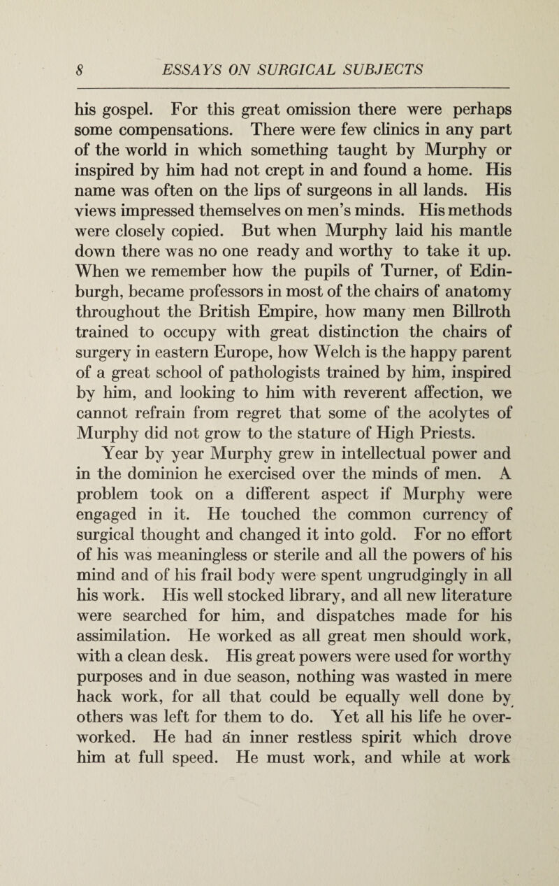 his gospel. For this great omission there were perhaps some compensations. There were few clinics in any part of the world in which something taught by Murphy or inspired by him had not crept in and found a home. His name was often on the lips of surgeons in all lands. His views impressed themselves on men’s minds. His methods were closely copied. But when Murphy laid his mantle down there was no one ready and worthy to take it up. When we remember how the pupils of Turner, of Edin¬ burgh, became professors in most of the chairs of anatomy throughout the British Empire, how many men Billroth trained to occupy with great distinction the chairs of surgery in eastern Europe, how Welch is the happy parent of a great school of pathologists trained by him, inspired by him, and looking to him with reverent affection, we cannot refrain from regret that some of the acolytes of Murphy did not grow to the stature of High Priests. Year by year Murphy grew in intellectual power and in the dominion he exercised over the minds of men. A problem took on a different aspect if Murphy were engaged in it. He touched the common currency of surgical thought and changed it into gold. For no effort of his was meaningless or sterile and all the powers of his mind and of his frail body were spent ungrudgingly in all his work. His well stocked library, and all new literature were searched for him, and dispatches made for his assimilation. He worked as all great men should work, with a clean desk. His great powers were used for worthy purposes and in due season, nothing was wasted in mere hack work, for all that could be equally well done by others was left for them to do. Yet all his life he over¬ worked. He had an inner restless spirit which drove him at full speed. He must work, and while at work