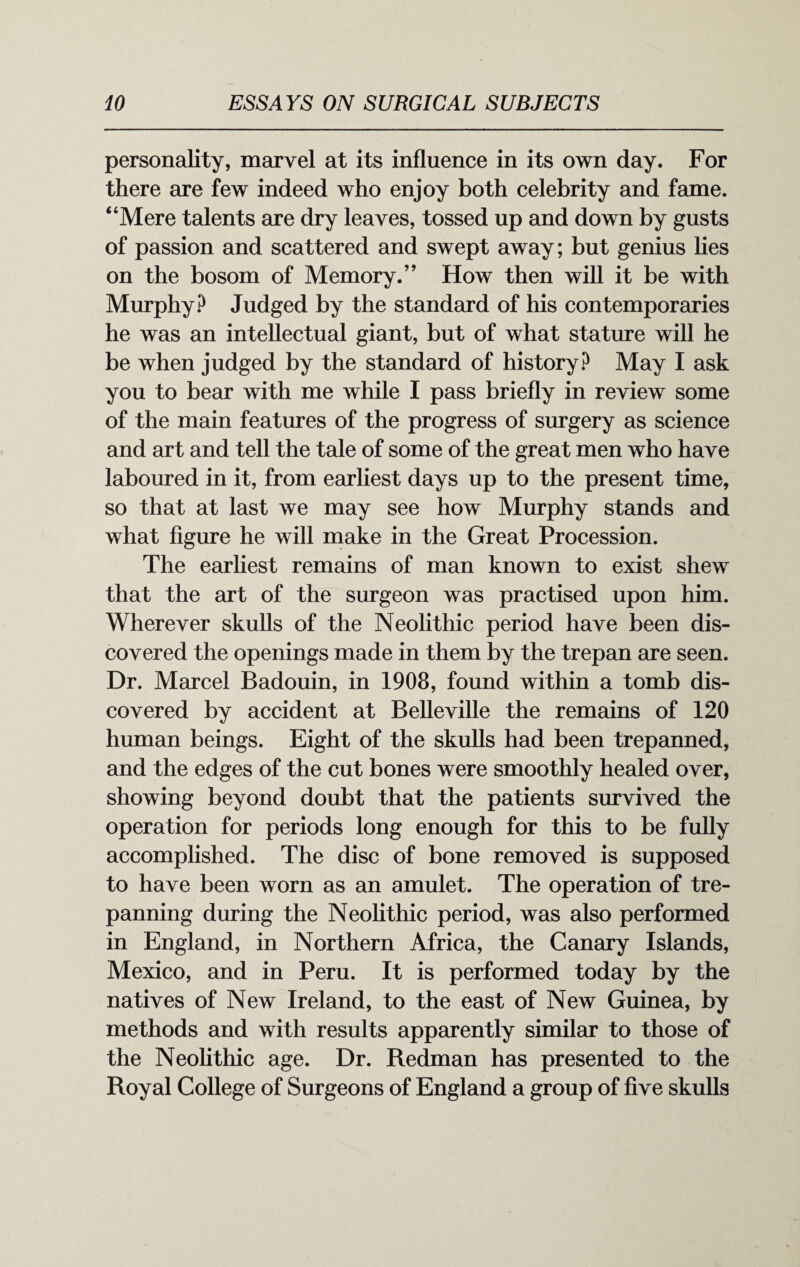 personality, marvel at its influence in its own day. For there are few indeed who enjoy both celebrity and fame. “Mere talents are dry leaves, tossed up and down by gusts of passion and scattered and swept away; but genius lies on the bosom of Memory.’’ How then will it be with Murphy? Judged by the standard of his contemporaries he was an intellectual giant, but of what stature will he be when judged by the standard of history? May I ask you to bear with me while I pass briefly in review some of the main features of the progress of surgery as science and art and tell the tale of some of the great men who have laboured in it, from earliest days up to the present time, so that at last we may see how Murphy stands and what figure he will make in the Great Procession. The earliest remains of man known to exist shew that the art of the surgeon was practised upon him. Wherever skulls of the Neolithic period have been dis¬ covered the openings made in them by the trepan are seen. Dr. Marcel Badouin, in 1908, found within a tomb dis¬ covered by accident at Belleville the remains of 120 human beings. Eight of the skulls had been trepanned, and the edges of the cut bones were smoothly healed over, showing beyond doubt that the patients survived the operation for periods long enough for this to be fully accomplished. The disc of bone removed is supposed to have been worn as an amulet. The operation of tre¬ panning during the Neolithic period, was also performed in England, in Northern Africa, the Canary Islands, Mexico, and in Peru. It is performed today by the natives of New Ireland, to the east of New Guinea, by methods and with results apparently similar to those of the Neolithic age. Dr. Redman has presented to the Royal College of Surgeons of England a group of five skulls