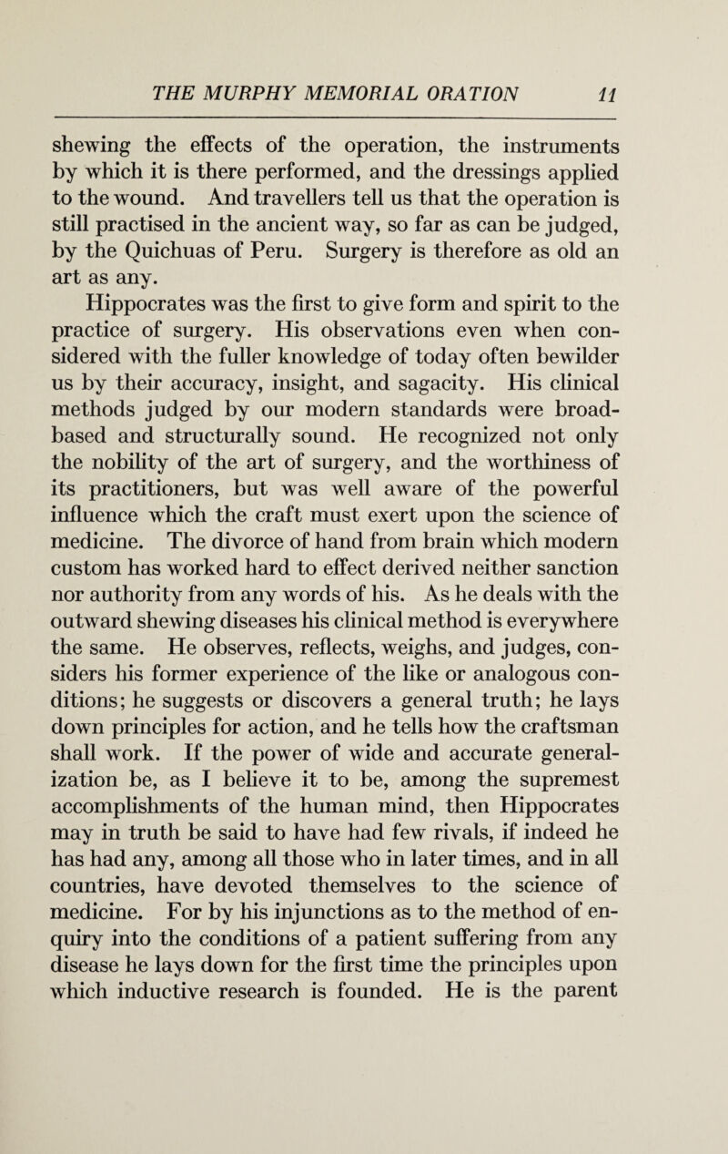 shewing the effects of the operation, the instruments by which it is there performed, and the dressings applied to the wound. And travellers tell us that the operation is still practised in the ancient way, so far as can be judged, by the Quichuas of Peru. Surgery is therefore as old an art as any. Hippocrates was the first to give form and spirit to the practice of surgery. His observations even when con¬ sidered with the fuller knowledge of today often bewilder us by their accuracy, insight, and sagacity. His clinical methods judged by our modern standards were broad- based and structurally sound. He recognized not only the nobility of the art of surgery, and the worthiness of its practitioners, but was well aware of the powerful influence which the craft must exert upon the science of medicine. The divorce of hand from brain which modern custom has worked hard to effect derived neither sanction nor authority from any words of his. As he deals with the outward shewing diseases his clinical method is everywhere the same. He observes, reflects, weighs, and judges, con¬ siders his former experience of the like or analogous con¬ ditions; he suggests or discovers a general truth; he lays down principles for action, and he tells how the craftsman shall work. If the power of wide and accurate general¬ ization be, as I believe it to be, among the supremest accomplishments of the human mind, then Hippocrates may in truth be said to have had few rivals, if indeed he has had any, among all those who in later times, and in all countries, have devoted themselves to the science of medicine. For by his injunctions as to the method of en¬ quiry into the conditions of a patient suffering from any disease he lays down for the first time the principles upon which inductive research is founded. He is the parent