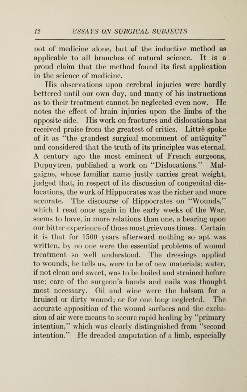 not of medicine alone, but of the inductive method as applicable to all branches of natural science. It is a proud claim that the method found its first application in the science of medicine. His observations upon cerebral injuries were hardly bettered until our own day, and many of his instructions as to their treatment cannot be neglected even now. He notes the effect of brain injuries upon the limbs of the opposite side. His work on fractures and dislocations has received praise from the greatest of critics. Littre spoke of it as “the grandest surgical monument of antiquity” and considered that the truth of its principles was eternal. A century ago the most eminent of French surgeons, Dupuytren, published a work on “Dislocations.” Mal- gaigne, whose familiar name justly carries great weight, judged that, in respect of its discussion of congenital dis¬ locations, the work of Hippocrates was the richer and more accurate. The discourse of Hippocrates on “Wounds,” which I read once again in the early weeks of the War, seems to have, in more relations than one, a bearing upon our bitter experience of those most grievous times. Certain it is that for 1500 years afterward nothing so apt was written, by no one were the essential problems of wound treatment so well understood. The dressings applied to wounds, he tells us, were to be of new materials; water, if not clean and sweet, was to be boiled and strained before use; care of the surgeon’s hands and nails was thought most necessary. Oil and wine were the balsam for a bruised or dirty wound; or for one long neglected. The accurate apposition of the wound surfaces and the exclu¬ sion of air were means to secure rapid healing by “primary intention,” which was clearly distinguished from “second intention.” He dreaded amputation of a limb, especially