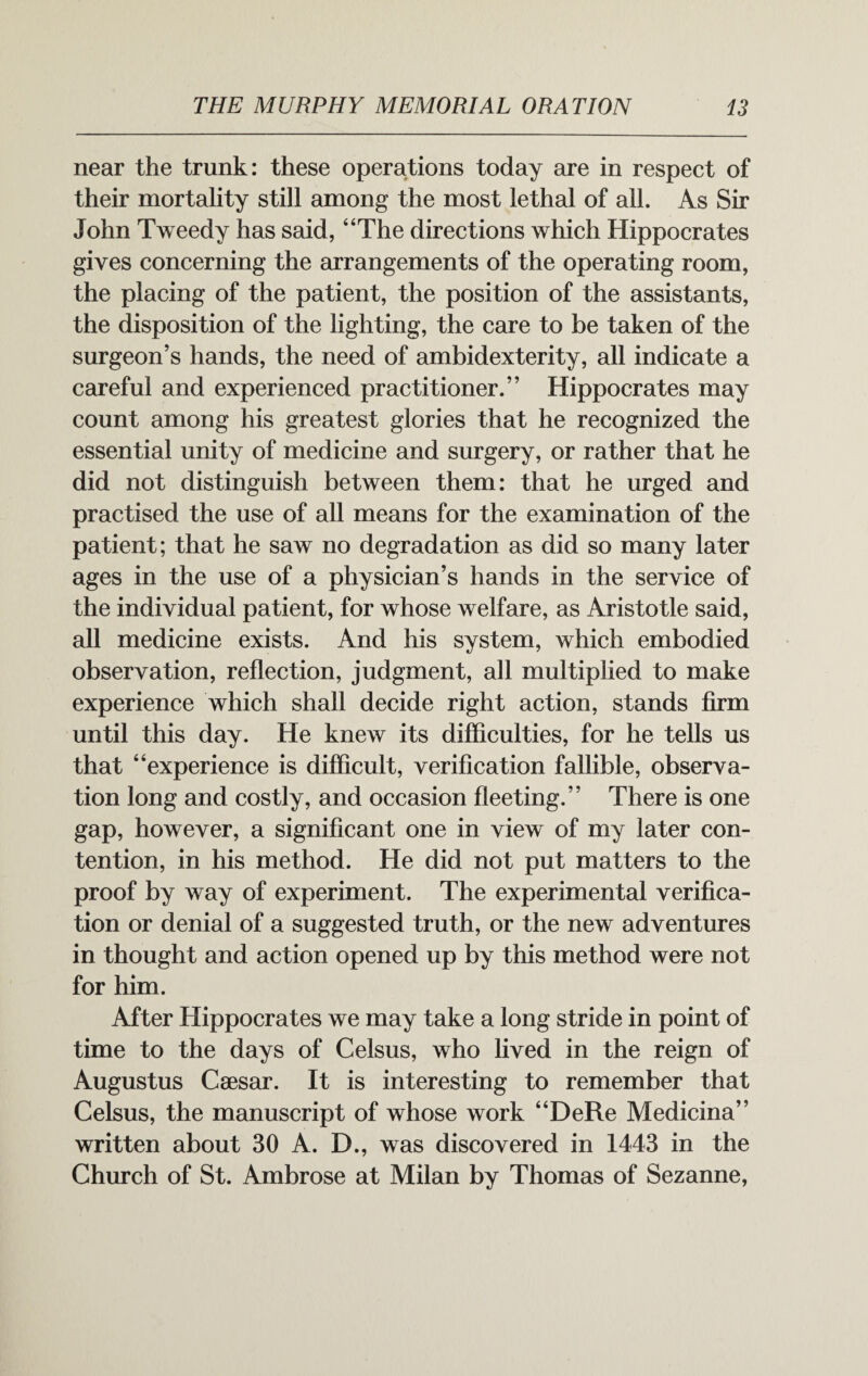 near the trunk: these operations today are in respect of their mortality still among the most lethal of all. As Sir John Tweedy has said, “The directions which Hippocrates gives concerning the arrangements of the operating room, the placing of the patient, the position of the assistants, the disposition of the lighting, the care to be taken of the surgeon’s hands, the need of ambidexterity, all indicate a careful and experienced practitioner.” Hippocrates may count among his greatest glories that he recognized the essential unity of medicine and surgery, or rather that he did not distinguish between them: that he urged and practised the use of all means for the examination of the patient; that he saw no degradation as did so many later ages in the use of a physician’s hands in the service of the individual patient, for whose welfare, as Aristotle said, all medicine exists. And his system, which embodied observation, reflection, judgment, all multiplied to make experience which shall decide right action, stands firm until this day. He knew its difficulties, for he tells us that “experience is difficult, verification fallible, observa¬ tion long and costly, and occasion fleeting.” There is one gap, however, a significant one in view of my later con¬ tention, in his method. He did not put matters to the proof by way of experiment. The experimental verifica¬ tion or denial of a suggested truth, or the new adventures in thought and action opened up by this method were not for him. After Hippocrates we may take a long stride in point of time to the days of Celsus, who lived in the reign of Augustus Caesar. It is interesting to remember that Celsus, the manuscript of whose work “DeRe Medicina” written about 30 A. D., was discovered in 1443 in the Church of St. Ambrose at Milan by Thomas of Sezanne,