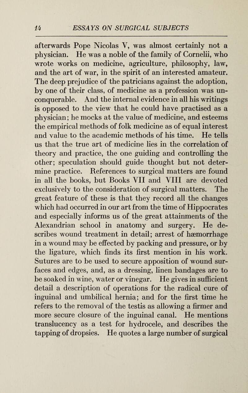 afterwards Pope Nicolas V, was almost certainly not a physician. He was a noble of the family of Cornelii, who wrote works on medicine, agriculture, philosophy, law, and the art of war, in the spirit of an interested amateur. The deep prejudice of the patricians against the adoption, by one of their class, of medicine as a profession was un¬ conquerable. And the internal evidence in all his writings is opposed to the view that he could have practised as a physician; he mocks at the value of medicine, and esteems the empirical methods of folk medicine as of equal interest and value to the academic methods of his time. He tells us that the true art of medicine lies in the correlation of theory and practice, the one guiding and controlling the other; speculation should guide thought but not deter¬ mine practice. References to surgical matters are found in all the books, but Books VII and VIII are devoted exclusively to the consideration of surgical matters. The great feature of these is that they record all the changes which had occurred in our art from the time of Hippocrates and especially informs us of the great attainments of the Alexandrian school in anatomy and surgery. He de¬ scribes wound treatment in detail; arrest of haemorrhage in a wound may be effected by packing and pressure, or by the ligature, which finds its first mention in his work. Sutures are to be used to secure apposition of wound sur¬ faces and edges, and, as a dressing, linen bandages are to be soaked in wine, water or vinegar. He gives in sufficient detail a description of operations for the radical cure of inguinal and umbilical hernia; and for the first time he refers to the removal of the testis as allowing a firmer and more secure closure of the inguinal canal. He mentions translucency as a test for hydrocele, and describes the tapping of dropsies. He quotes a large number of surgical