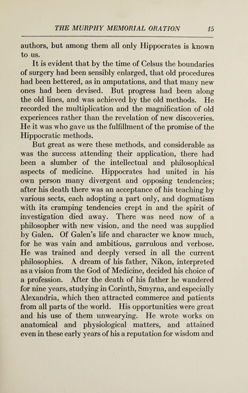 authors, but among them all only Hippocrates is known to us. It is evident that by the time of Celsus the boundaries of surgery had been sensibly enlarged, that old procedures had been bettered, as in amputations, and that many new ones had been devised. But progress had been along the old lines, and was achieved by the old methods. He recorded the multiplication and the magnification of old experiences rather than the revelation of new discoveries. He it was who gave us the fulfillment of the promise of the Hippocratic methods. But great as were these methods, and considerable as was the success attending their application, there had been a slumber of the intellectual and philosophical aspects of medicine. Hippocrates had united in his own person many divergent and opposing tendencies; after his death there was an acceptance of his teaching by various sects, each adopting a part only, and dogmatism with its cramping tendencies crept in and the spirit of investigation died away. There was need now of a philosopher with new vision, and the need was supplied by Galen. Of Galen’s life and character we know much, for he was vain and ambitious, garrulous and verbose. He was trained and deeply versed in all the current philosophies. A dream of his father, Nikon, interpreted as a vision from the God of Medicine, decided his choice of a profession. After the death of his father he wandered for nine years, studying in Corinth, Smyrna, and especially Alexandria, which then attracted commerce and patients from all parts of the world. His opportunities were great and his use of them unwearying. He wrote works on anatomical and physiological matters, and attained even in these early years of his a reputation for wisdom and