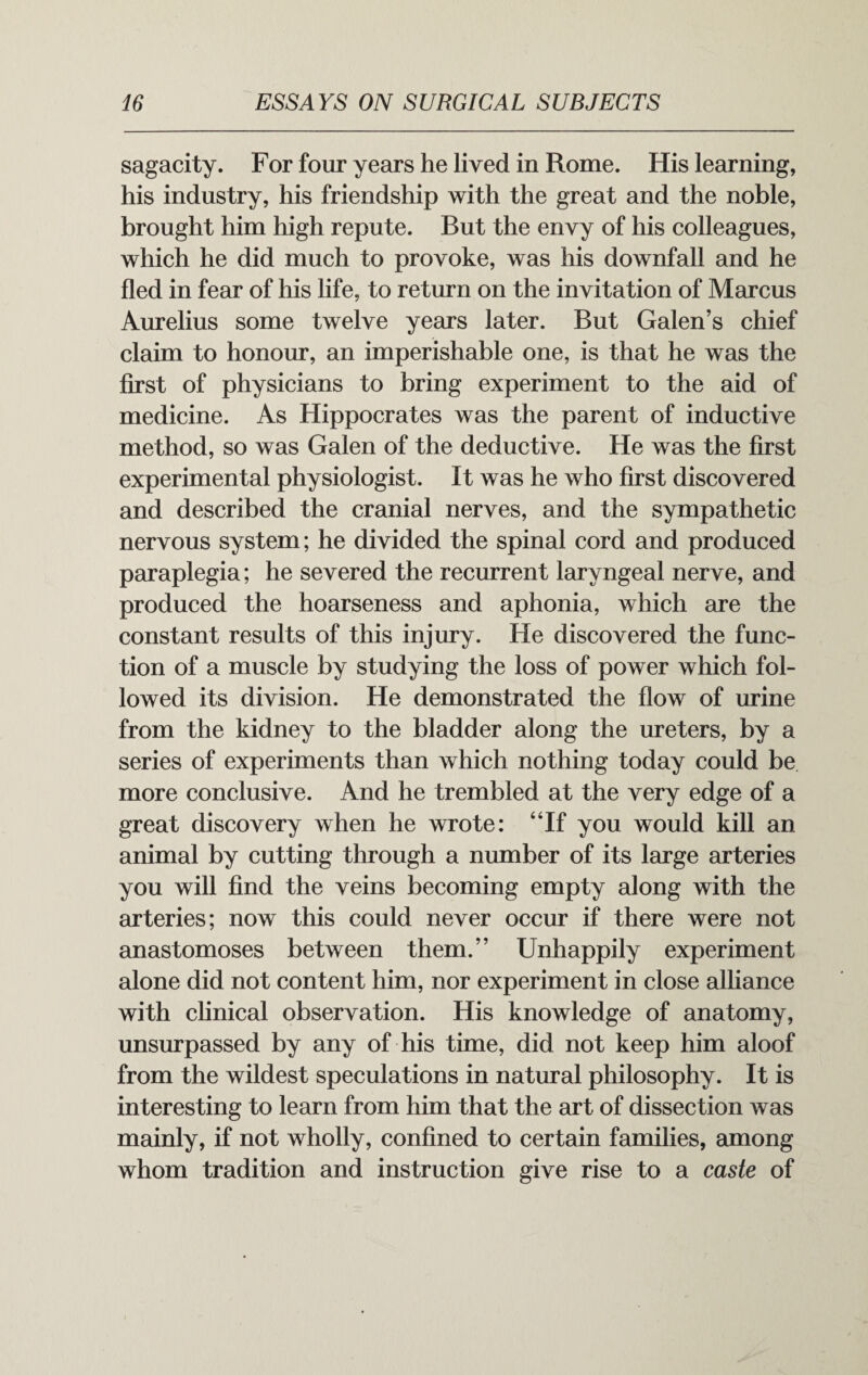 sagacity. For four years he lived in Rome. His learning, his industry, his friendship with the great and the noble, brought him high repute. But the envy of his colleagues, which he did much to provoke, was his downfall and he fled in fear of his life, to return on the invitation of Marcus Aurelius some twelve years later. But Galen’s chief claim to honour, an imperishable one, is that he was the first of physicians to bring experiment to the aid of medicine. As Hippocrates was the parent of inductive method, so was Galen of the deductive. He was the first experimental physiologist. It was he who first discovered and described the cranial nerves, and the sympathetic nervous system; he divided the spinal cord and produced paraplegia; he severed the recurrent laryngeal nerve, and produced the hoarseness and aphonia, which are the constant results of this injury. He discovered the func¬ tion of a muscle by studying the loss of power which fol¬ lowed its division. He demonstrated the flow of urine from the kidney to the bladder along the ureters, by a series of experiments than which nothing today could be more conclusive. And he trembled at the very edge of a great discovery when he wrote: “If you would kill an animal by cutting through a number of its large arteries you will find the veins becoming empty along with the arteries; now this could never occur if there were not anastomoses between them.” Unhappily experiment alone did not content him, nor experiment in close alliance with clinical observation. His knowledge of anatomy, unsurpassed by any of his time, did not keep him aloof from the wildest speculations in natural philosophy. It is interesting to learn from him that the art of dissection was mainly, if not wholly, confined to certain families, among whom tradition and instruction give rise to a caste of