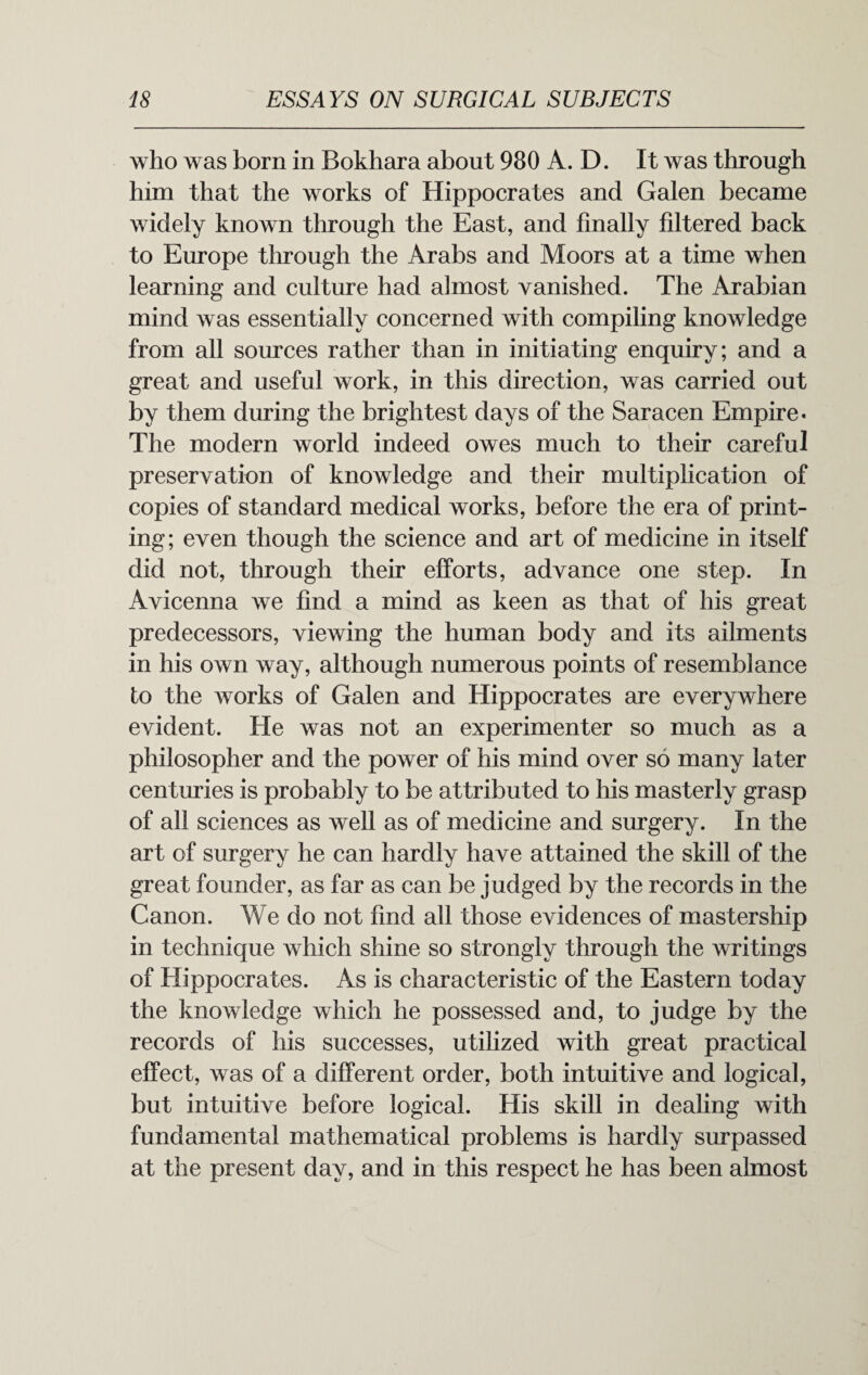 who was born in Bokhara about 980 A. D. It was through him that the works of Hippocrates and Galen became widely known through the East, and finally filtered back to Europe through the Arabs and Moors at a time when learning and culture had almost vanished. The Arabian mind was essentially concerned with compiling knowledge from all sources rather than in initiating enquiry; and a great and useful work, in this direction, was carried out by them during the brightest days of the Saracen Empire* The modern world indeed owes much to their careful preservation of knowledge and their multiplication of copies of standard medical works, before the era of print¬ ing; even though the science and art of medicine in itself did not, through their efforts, advance one step. In Avicenna we find a mind as keen as that of his great predecessors, viewing the human body and its ailments in his own way, although numerous points of resemblance to the works of Galen and Hippocrates are everywhere evident. He was not an experimenter so much as a philosopher and the power of his mind over so many later centuries is probably to be attributed to his masterly grasp of all sciences as well as of medicine and surgery. In the art of surgery he can hardly have attained the skill of the great founder, as far as can be judged by the records in the Canon. We do not find all those evidences of mastership in technique which shine so strongly through the writings of Hippocrates. As is characteristic of the Eastern today the knowledge which he possessed and, to judge by the records of his successes, utilized with great practical effect, was of a different order, both intuitive and logical, but intuitive before logical. His skill in dealing with fundamental mathematical problems is hardly surpassed at the present day, and in this respect he has been almost