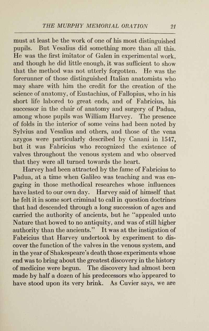 must at least be the work of one of his most distinguished pupils. But Vesalius did something more than all this. He was the first imitator of Galen in experimental work, and though he did little enough, it was sufficient to show that the method was not utterly forgotten. He was the forerunner of those distinguished Italian anatomists who may share with him the credit for the creation of the science of anatomy, of Eustachius, of Fallopius, who in his short life labored to great ends, and of Fabricius, his successor in the chair of anatomy and surgery of Padua, among whose pupils was William Harvey. The presence of folds in the interior of some veins had been noted by Sylvius and Vesalius and others, and those of the vena azygos were particularly described by Canani in 1547, but it was Fabricius who recognized the existence of valves throughout the venous system and who observed that they were all turned towards the heart. Harvey had been attracted by the fame of Fabricius to Padua, at a time when Galileo was teaching and was en¬ gaging in those methodical researches whose influences have lasted to our own day. Harvey said of himself that he felt it in some sort criminal to call in question doctrines that had descended through a long succession of ages and carried the authority of ancients, but he “appealed unto Nature that bowed to no antiquity, and was of still higher authority than the ancients.” It was at the instigation of Fabricius that Harvey undertook by experiment to dis¬ cover the function of the valves in the venous system, and in the year of Shakespeare’s death those experiments whose end was to bring about the greatest discovery in the history of medicine were begun. The discovery had almost been made by half a dozen of his predecessors who appeared to have stood upon its very brink. As Cuvier says, we are