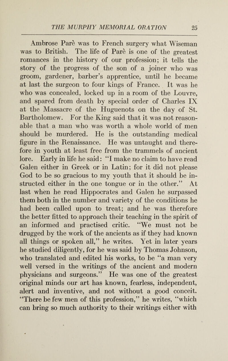 Ambrose Pare was to French surgery what Wiseman was to British. The life of Pare is one of the greatest romances in the history of our profession; it tells the story of the progress of the son of a joiner who was groom, gardener, barber’s apprentice, until he became at last the surgeon to four kings of France. It was he who was concealed, locked up in a room of the Louvre, and spared from death by special order of Charles IX at the Massacre of the Huguenots on the day of St. Bartholomew. For the King said that it was not reason¬ able that a man who was worth a whole world of men should be murdered. He is the outstanding medical figure in the Renaissance. He was untaught and there¬ fore in youth at least free from the trammels of ancient lore. Early in fife he said: “I make no claim to have read Galen either in Greek or in Latin; for it did not please God to be so gracious to my youth that it should be in¬ structed either in the one tongue or in the other.” At last when he read Hippocrates and Galen he surpassed them both in the number and variety of the conditions he had been called upon to treat; and he was therefore the better fitted to approach their teaching in the spirit of an informed and practised critic. “We must not be drugged by the work of the ancients as if they had known all things or spoken all,” he writes. Yet in later years he studied diligently, for he was said by Thomas Johnson, who translated and edited his works, to be “a man very well versed in the writings of the ancient and modern physicians and surgeons.” He was one of the greatest original minds our art has known, fearless, independent, alert and inventive, and not without a good conceit. “There be few men of this profession,” he writes, “which can bring so much authority to their writings either with