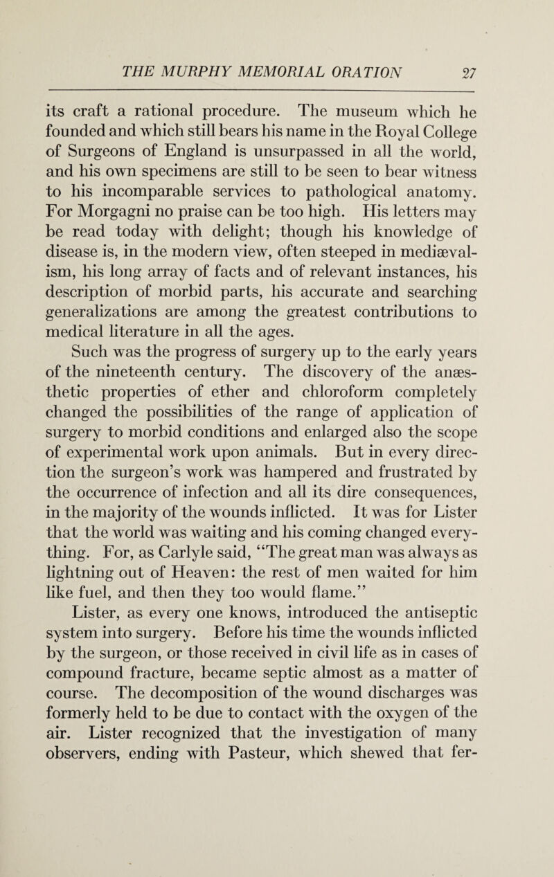 its craft a rational procedure. The museum which he founded and which still bears his name in the Royal College of Surgeons of England is unsurpassed in all the world, and his own specimens are still to be seen to bear witness to his incomparable services to pathological anatomy. For Morgagni no praise can be too high. His letters may be read today with delight; though his knowledge of disease is, in the modern view, often steeped in mediseval- ism, his long array of facts and of relevant instances, his description of morbid parts, his accurate and searching generalizations are among the greatest contributions to medical literature in all the ages. Such was the progress of surgery up to the early years of the nineteenth century. The discovery of the anaes¬ thetic properties of ether and chloroform completely changed the possibilities of the range of application of surgery to morbid conditions and enlarged also the scope of experimental work upon animals. But in every direc¬ tion the surgeon’s work was hampered and frustrated by the occurrence of infection and all its dire consequences, in the majority of the wounds inflicted. It was for Lister that the world was waiting and his coming changed every¬ thing. For, as Carlyle said, “The great man was always as lightning out of Heaven: the rest of men waited for him like fuel, and then they too would flame.” Lister, as every one knows, introduced the antiseptic system into surgery. Before his time the wounds inflicted by the surgeon, or those received in civil life as in cases of compound fracture, became septic almost as a matter of course. The decomposition of the wound discharges was formerly held to be due to contact with the oxygen of the air. Lister recognized that the investigation of many observers, ending with Pasteur, which shewed that fer-