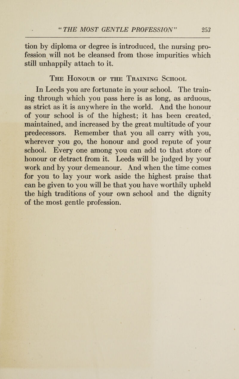 tion by diploma or degree is introduced, the nursing pro¬ fession will not be cleansed from those impurities which still unhappily attach to it. The Honour of the Training School In Leeds you are fortunate in your school. The train¬ ing through which you pass here is as long, as arduous, as strict as it is anywhere in the world. And the honour of your school is of the highest; it has been created, maintained, and increased by the great multitude of your predecessors. Remember that you all carry with you, wherever you go, the honour and good repute of your school. Every one among you can add to that store of honour or detract from it. Leeds will be judged by your work and by your demeanour. And when the time comes for you to lay your work aside the highest praise that can be given to you will be that you have worthily upheld the high traditions of your own school and the dignity of the most gentle profession.
